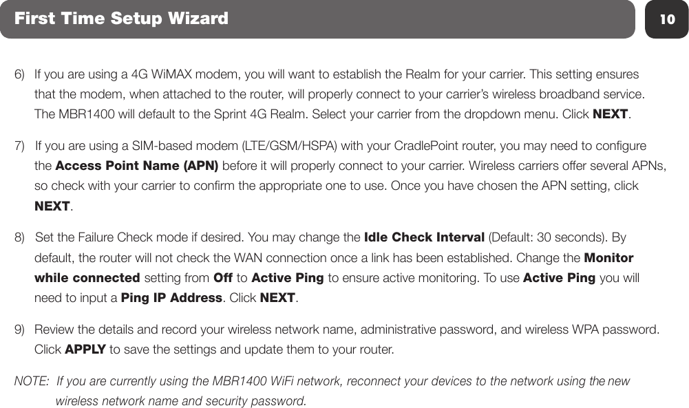 10First Time Setup Wizard6)   If you are using a 4G WiMAX modem, you will want to establish the Realm for your carrier. This setting ensures   that the modem, when attached to the router, will properly connect to your carrier’s wireless broadband service.   The MBR1400 will default to the Sprint 4G Realm. Select your carrier from the dropdown menu. Click NEXT.7)   If you are using a SIM-based modem (LTE/GSM/HSPA) with your CradlePoint router, you may need to congure  the Access Point Name (APN) before it will properly connect to your carrier. Wireless carriers offer several APNs,   so check with your carrier to conrm the appropriate one to use. Once you have chosen the APN setting, click  NEXT.8)   Set the Failure Check mode if desired. You may change the Idle Check Interval (Default: 30 seconds). By   default, the router will not check the WAN connection once a link has been established. Change the Monitor   while connected setting from Off to Active Ping to ensure active monitoring. To use Active Ping you will   need to input a Ping IP Address. Click NEXT.9)  Review the details and record your wireless network name, administrative password, and wireless WPA password.  Click APPLY to save the settings and update them to your router.  NOTE:  If you are currently using the MBR1400 WiFi network, reconnect your devices to the network using the new         wireless network name and security password.