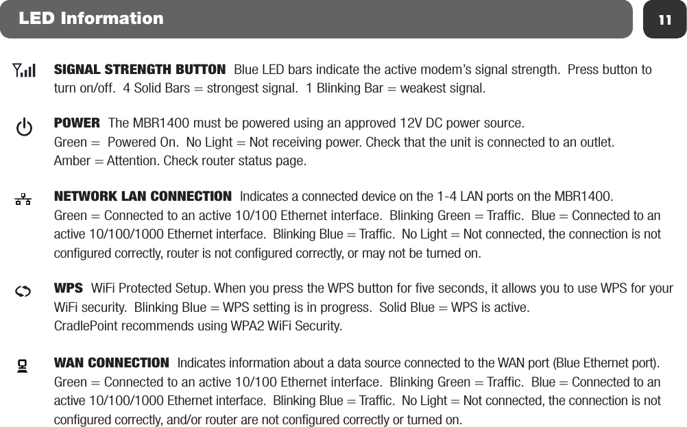 11LED InformationSIGNAL STRENGTH BUTTON  Blue LED bars indicate the active modem’s signal strength.  Press button to turn on/off.  4 Solid Bars = strongest signal.  1 Blinking Bar = weakest signal.POWER  The MBR1400 must be powered using an approved 12V DC power source.  Green =  Powered On.  No Light = Not receiving power. Check that the unit is connected to an outlet.Amber = Attention. Check router status page.ECNETWORK LAN CONNECTION  Indicates a connected device on the 1-4 LAN ports on the MBR1400. Green = Connected to an active 10/100 Ethernet interface.  Blinking Green = Traffic.  Blue = Connected to an active 10/100/1000 Ethernet interface.  Blinking Blue = Traffic.  No Light = Not connected, the connection is not configured correctly, router is not configured correctly, or may not be turned on.ECWAN CONNECTION  Indicates information about a data source connected to the WAN port (Blue Ethernet port). Green = Connected to an active 10/100 Ethernet interface.  Blinking Green = Traffic.  Blue = Connected to an active 10/100/1000 Ethernet interface.  Blinking Blue = Traffic.  No Light = Not connected, the connection is not configured correctly, and/or router are not configured correctly or turned on.ECWPS  WiFi Protected Setup. When you press the WPS button for five seconds, it allows you to use WPS for your WiFi security.  Blinking Blue = WPS setting is in progress.  Solid Blue = WPS is active.  CradlePoint recommends using WPA2 WiFi Security.