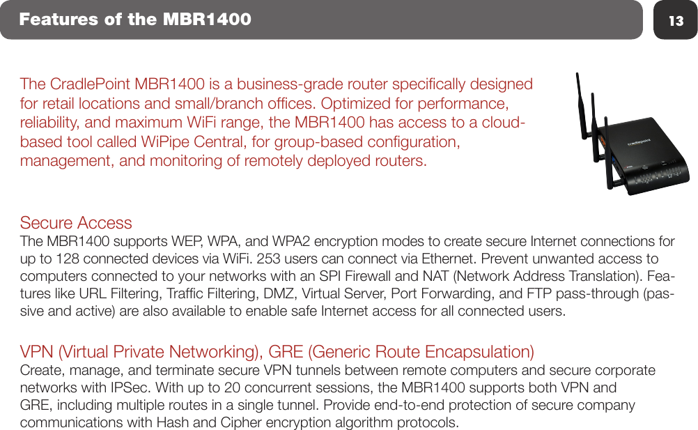 13Features of the MBR1400The CradlePoint MBR1400 is a business-grade router specically designed for retail locations and small/branch ofces. Optimized for performance, reliability, and maximum WiFi range, the MBR1400 has access to a cloud-based tool called WiPipe Central, for group-based conguration, management, and monitoring of remotely deployed routers.Secure AccessThe MBR1400 supports WEP, WPA, and WPA2 encryption modes to create secure Internet connections for up to 128 connected devices via WiFi. 253 users can connect via Ethernet. Prevent unwanted access to computers connected to your networks with an SPI Firewall and NAT (Network Address Translation). Fea-tures like URL Filtering, Trafc Filtering, DMZ, Virtual Server, Port Forwarding, and FTP pass-through (pas-sive and active) are also available to enable safe Internet access for all connected users.VPN (Virtual Private Networking), GRE (Generic Route Encapsulation)Create, manage, and terminate secure VPN tunnels between remote computers and secure corporate networks with IPSec. With up to 20 concurrent sessions, the MBR1400 supports both VPN and GRE, including multiple routes in a single tunnel. Provide end-to-end protection of secure company communications with Hash and Cipher encryption algorithm protocols.