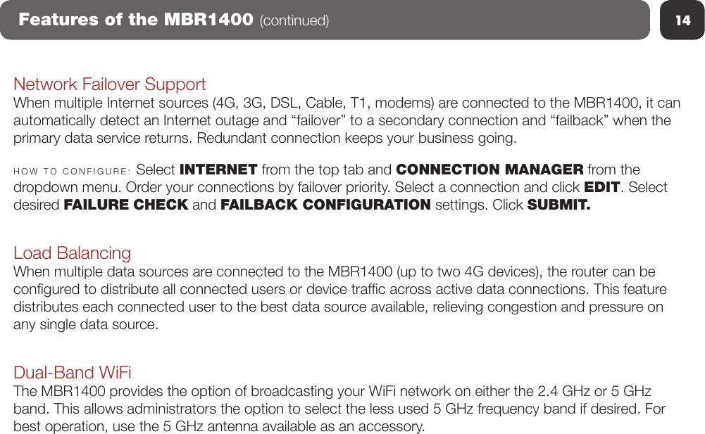 14Features of the MBR1400 (continued)Network Failover SupportWhen multiple Internet sources (4G, 3G, DSL, Cable, T1, modems) are connected to the MBR1400, it can automatically detect an Internet outage and “failover” to a secondary connection and “failback” when the primary data service returns. Redundant connection keeps your business going.HOW  TO  CONFIGURE:  Select INTERNET from the top tab and CONNECTION MANAGER from the dropdown menu. Order your connections by failover priority. Select a connection and click EDIT. Select desired FAILURE CHECK and FAILBACK CONFIGURATION settings. Click SUBMIT.Load BalancingWhen multiple data sources are connected to the MBR1400 (up to two 4G devices), the router can be congured to distribute all connected users or device trafc across active data connections. This feature distributes each connected user to the best data source available, relieving congestion and pressure on any single data source.Dual-Band WiFiThe MBR1400 provides the option of broadcasting your WiFi network on either the 2.4 GHz or 5 GHz band. This allows administrators the option to select the less used 5 GHz frequency band if desired. For best operation, use the 5 GHz antenna available as an accessory. 