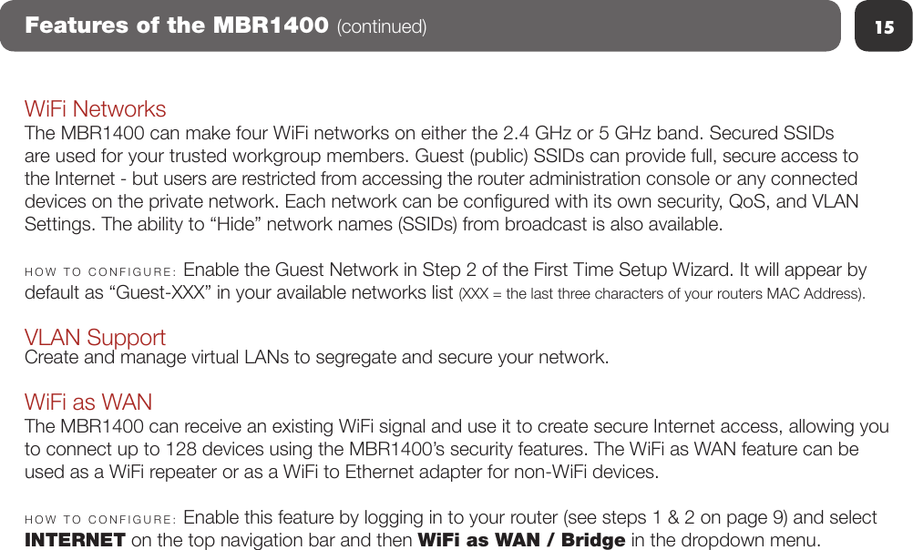 15Features of the MBR1400 (continued)WiFi NetworksThe MBR1400 can make four WiFi networks on either the 2.4 GHz or 5 GHz band. Secured SSIDs are used for your trusted workgroup members. Guest (public) SSIDs can provide full, secure access to the Internet - but users are restricted from accessing the router administration console or any connected devices on the private network. Each network can be congured with its own security, QoS, and VLAN Settings. The ability to “Hide” network names (SSIDs) from broadcast is also available.HOW  TO  CONFIGURE:  Enable the Guest Network in Step 2 of the First Time Setup Wizard. It will appear by default as “Guest-XXX” in your available networks list (XXX = the last three characters of your routers MAC Address).VLAN SupportCreate and manage virtual LANs to segregate and secure your network.WiFi as WANThe MBR1400 can receive an existing WiFi signal and use it to create secure Internet access, allowing you to connect up to 128 devices using the MBR1400’s security features. The WiFi as WAN feature can be used as a WiFi repeater or as a WiFi to Ethernet adapter for non-WiFi devices. HOW  TO  CONFIGURE:  Enable this feature by logging in to your router (see steps 1 &amp; 2 on page 9) and select INTERNET on the top navigation bar and then WiFi as WAN / Bridge in the dropdown menu. 