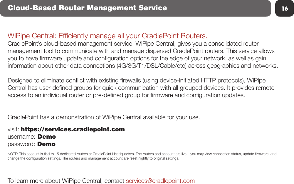 16Cloud-Based Router Management ServiceWiPipe Central: Efciently manage all your CradlePoint Routers.CradlePoint’s cloud-based management service, WiPipe Central, gives you a consolidated router management tool to communicate with and manage dispersed CradlePoint routers. This service allows you to have rmware update and conguration options for the edge of your network, as well as gain information about other data connections (4G/3G/T1/DSL/Cable/etc) across geographies and networks.Designed to eliminate conict with existing rewalls (using device-initiated HTTP protocols), WiPipe Central has user-dened groups for quick communication with all grouped devices. It provides remote access to an individual router or pre-dened group for rmware and conguration updates.CradlePoint has a demonstration of WiPipe Central available for your use.  visit: https://services.cradlepoint.comusername: Demopassword: DemoNOTE: This account is tied to 15 dedicated routers at CradlePoint Headquarters. The routers and account are live – you may view connection status, update rmware, and change the conguration settings. The routers and management account are reset nightly to original settings. To learn more about WiPipe Central, contact services@cradlepoint.com