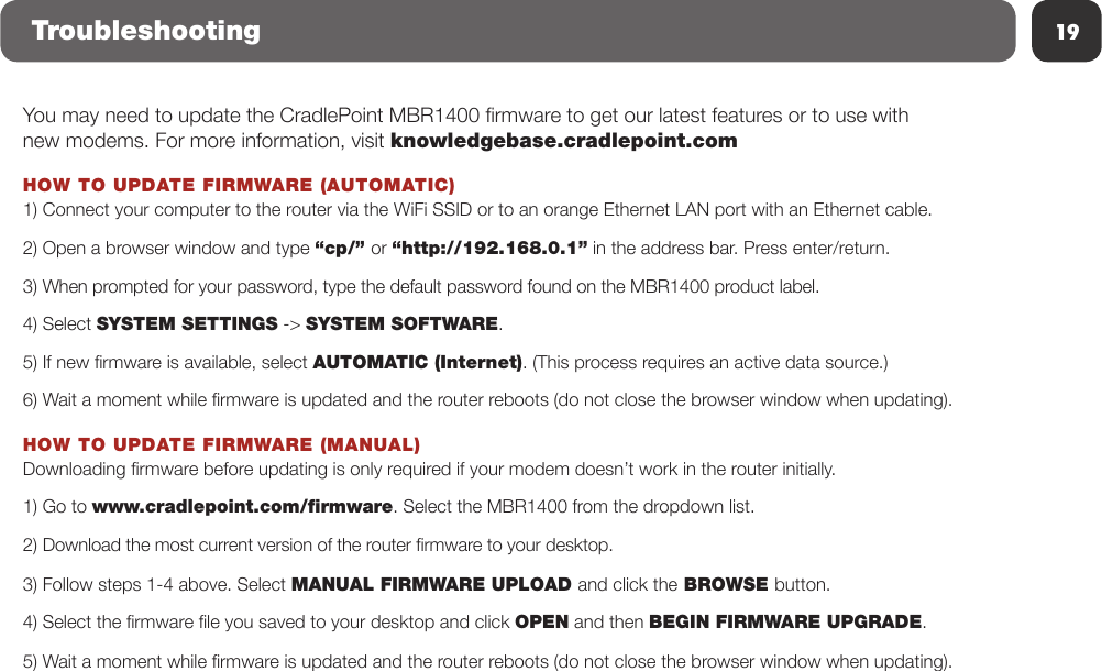 19TroubleshootingYou may need to update the CradlePoint MBR1400 rmware to get our latest features or to use with new modems. For more information, visit knowledgebase.cradlepoint.comHOW TO UPDATE FIRMWARE (AUTOMATIC)1) Connect your computer to the router via the WiFi SSID or to an orange Ethernet LAN port with an Ethernet cable.2) Open a browser window and type “cp/” or “http://192.168.0.1” in the address bar. Press enter/return.3) When prompted for your password, type the default password found on the MBR1400 product label.4) Select SYSTEM SETTINGS -&gt; SYSTEM SOFTWARE. 5) If new rmware is available, select AUTOMATIC (Internet). (This process requires an active data source.) 6) Wait a moment while rmware is updated and the router reboots (do not close the browser window when updating).HOW TO UPDATE FIRMWARE (MANUAL)Downloading rmware before updating is only required if your modem doesn’t work in the router initially.1) Go to www.cradlepoint.com/ﬁrmware. Select the MBR1400 from the dropdown list.2) Download the most current version of the router rmware to your desktop.3) Follow steps 1-4 above. Select MANUAL FIRMWARE UPLOAD and click the BROWSE button.4) Select the rmware le you saved to your desktop and click OPEN and then BEGIN FIRMWARE UPGRADE.5) Wait a moment while rmware is updated and the router reboots (do not close the browser window when updating).