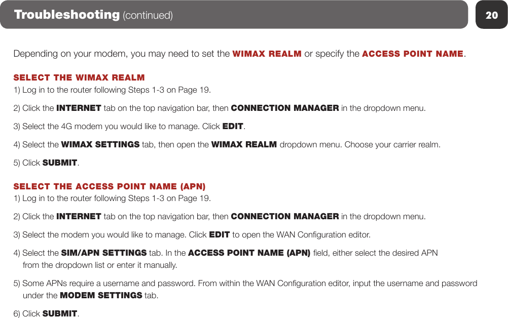 20Depending on your modem, you may need to set the WIMAX REALM or specify the ACCESS POINT NAME.SELECT THE WIMAX REALM 1) Log in to the router following Steps 1-3 on Page 19.2) Click the INTERNET tab on the top navigation bar, then CONNECTION MANAGER in the dropdown menu.3) Select the 4G modem you would like to manage. Click EDIT.4) Select the WIMAX SETTINGS tab, then open the WIMAX REALM dropdown menu. Choose your carrier realm.5) Click SUBMIT.SELECT THE ACCESS POINT NAME (APN) 1) Log in to the router following Steps 1-3 on Page 19.2) Click the INTERNET tab on the top navigation bar, then CONNECTION MANAGER in the dropdown menu.3) Select the modem you would like to manage. Click EDIT to open the WAN Conguration editor.4) Select the SIM/APN SETTINGS tab. In the ACCESS POINT NAME (APN) eld, either select the desired APN     from the dropdown list or enter it manually.5) Some APNs require a username and password. From within the WAN Conguration editor, input the username and password    under the MODEM SETTINGS tab.6) Click SUBMIT.Troubleshooting (continued)