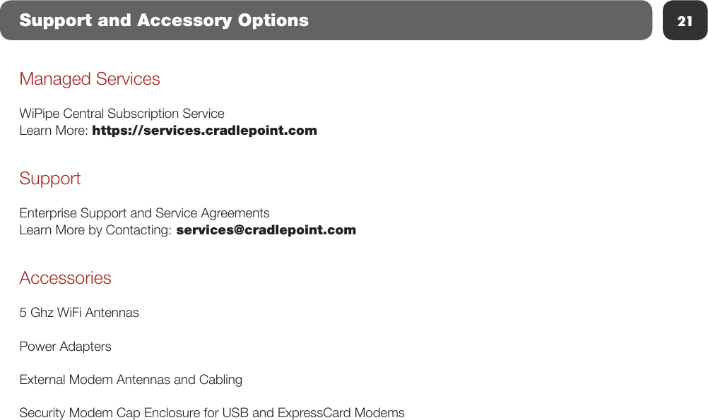 21Support and Accessory OptionsManaged ServicesWiPipe Central Subscription ServiceLearn More: https://services.cradlepoint.comSupportEnterprise Support and Service AgreementsLearn More by Contacting: services@cradlepoint.comAccessories5 Ghz WiFi AntennasPower AdaptersExternal Modem Antennas and CablingSecurity Modem Cap Enclosure for USB and ExpressCard Modems