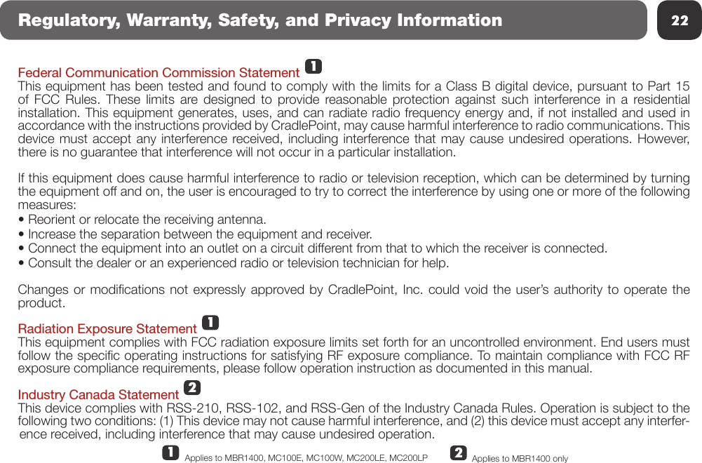 22Regulatory, Warranty, Safety, and Privacy InformationFederal Communication Commission StatementThis equipment has been tested and found to comply with the limits for a Class B digital device, pursuant to Part 15 of FCC Rules. These limits are designed to provide reasonable protection against such interference in a residential installation. This equipment generates, uses, and can radiate radio frequency energy and, if not installed and used in accordance with the instructions provided by CradlePoint, may cause harmful interference to radio communications. This device must accept any interference received, including interference that may cause undesired operations. However, there is no guarantee that interference will not occur in a particular installation.  If this equipment does cause harmful interference to radio or television reception, which can be determined by turning the equipment off and on, the user is encouraged to try to correct the interference by using one or more of the following measures:• Reorient or relocate the receiving antenna.• Increase the separation between the equipment and receiver.• Connect the equipment into an outlet on a circuit different from that to which the receiver is connected.• Consult the dealer or an experienced radio or television technician for help.Changes or  modications not  expressly approved by  CradlePoint, Inc.  could void the  user’s authority  to operate the product.Radiation Exposure StatementThis equipment complies with FCC radiation exposure limits set forth for an uncontrolled environment. End users must follow the specic operating instructions for satisfying RF exposure compliance. To maintain compliance with FCC RF exposure compliance requirements, please follow operation instruction as documented in this manual.Industry Canada StatementThis device complies with RSS-210, RSS-102, and RSS-Gen of the Industry Canada Rules. Operation is subject to the following two conditions: (1) This device may not cause harmful interference, and (2) this device must accept any interfer-ence received, including interference that may cause undesired operation.21112Applies to MBR1400 onlyApplies to MBR1400, MC100E, MC100W, MC200LE, MC200LP 