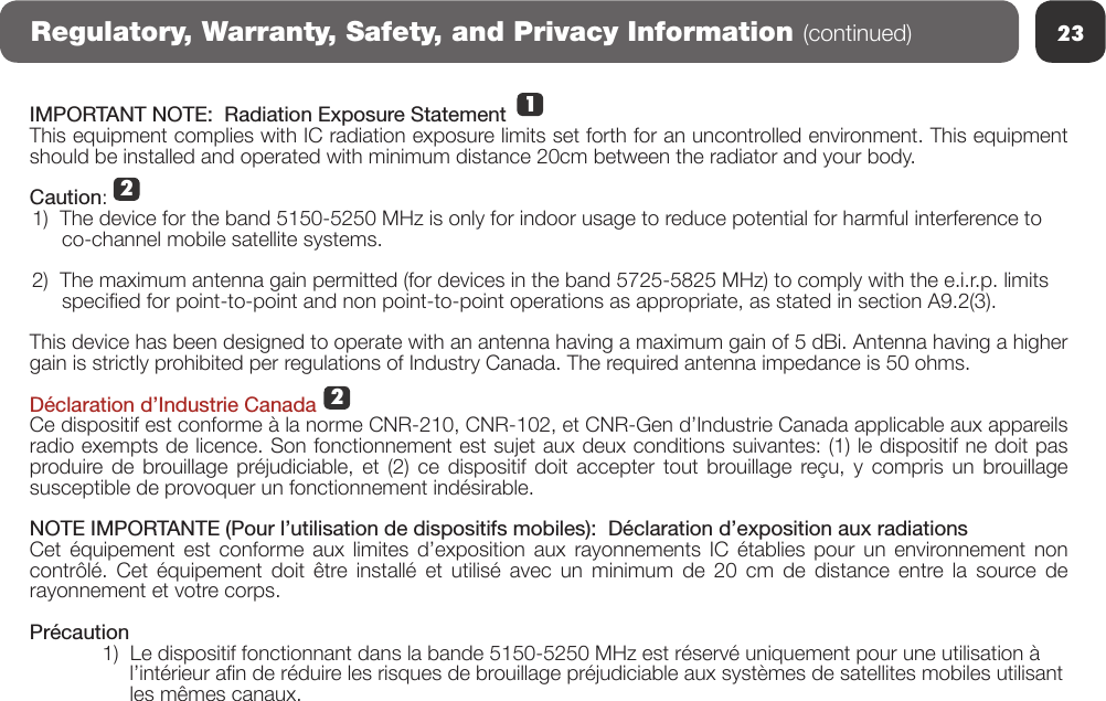 23Regulatory, Warranty, Safety, and Privacy Information (continued)IMPORTANT NOTE:  Radiation Exposure StatementThis equipment complies with IC radiation exposure limits set forth for an uncontrolled environment. This equipment should be installed and operated with minimum distance 20cm between the radiator and your body. Caution:1)  The device for the band 5150-5250 MHz is only for indoor usage to reduce potential for harmful interference to    co-channel mobile satellite systems. 2)  The maximum antenna gain permitted (for devices in the band 5725-5825 MHz) to comply with the e.i.r.p. limits    specied for point-to-point and non point-to-point operations as appropriate, as stated in section A9.2(3).This device has been designed to operate with an antenna having a maximum gain of 5 dBi. Antenna having a higher gain is strictly prohibited per regulations of Industry Canada. The required antenna impedance is 50 ohms. Déclaration d’Industrie CanadaCe dispositif est conforme à la norme CNR-210, CNR-102, et CNR-Gen d’Industrie Canada applicable aux appareils radio exempts de licence. Son fonctionnement est sujet aux deux conditions suivantes: (1) le dispositif ne doit pas produire de brouillage préjudiciable, et (2) ce dispositif doit accepter tout brouillage reçu, y compris un brouillage susceptible de provoquer un fonctionnement indésirable. NOTE IMPORTANTE (Pour l’utilisation de dispositifs mobiles):  Déclaration d’exposition aux radiationsCet  équipement  est  conforme  aux  limites  d’exposition  aux  rayonnements  IC  établies  pour  un  environnement non contrôlé. Cet équipement doit être installé et utilisé avec un minimum de 20 cm de distance entre la source de rayonnement et votre corps.Précaution1)  Le dispositif fonctionnant dans la bande 5150-5250 MHz est réservé uniquement pour une utilisation à      l’intérieur an de réduire les risques de brouillage préjudiciable aux systèmes de satellites mobiles utilisant      les mêmes canaux.212