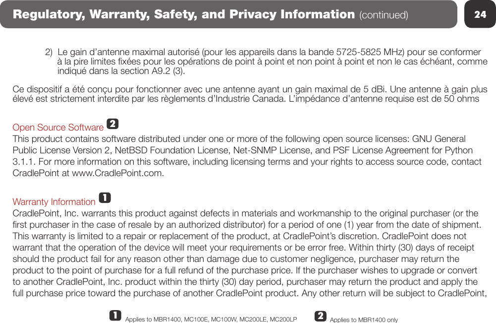 24Regulatory, Warranty, Safety, and Privacy Information (continued)2)  Le gain d’antenne maximal autorisé (pour les appareils dans la bande 5725-5825 MHz) pour se conformer      à la pire limites xées pour les opérations de point à point et non point à point et non le cas échéant, comme      indiqué dans la section A9.2 (3).Ce dispositif a été conçu pour fonctionner avec une antenne ayant un gain maximal de 5 dBi. Une antenne à gain plus élevé est strictement interdite par les règlements d’Industrie Canada. L’impédance d’antenne requise est de 50 ohmsOpen Source SoftwareThis product contains software distributed under one or more of the following open source licenses: GNU General Public License Version 2, NetBSD Foundation License, Net-SNMP License, and PSF License Agreement for Python 3.1.1. For more information on this software, including licensing terms and your rights to access source code, contact CradlePoint at www.CradlePoint.com. Warranty InformationCradlePoint, Inc. warrants this product against defects in materials and workmanship to the original purchaser (or the rst purchaser in the case of resale by an authorized distributor) for a period of one (1) year from the date of shipment. This warranty is limited to a repair or replacement of the product, at CradlePoint’s discretion. CradlePoint does not warrant that the operation of the device will meet your requirements or be error free. Within thirty (30) days of receipt should the product fail for any reason other than damage due to customer negligence, purchaser may return the product to the point of purchase for a full refund of the purchase price. If the purchaser wishes to upgrade or convert to another CradlePoint, Inc. product within the thirty (30) day period, purchaser may return the product and apply the full purchase price toward the purchase of another CradlePoint product. Any other return will be subject to CradlePoint, 122Applies to MBR1400 onlyApplies to MBR1400, MC100E, MC100W, MC200LE, MC200LP 11