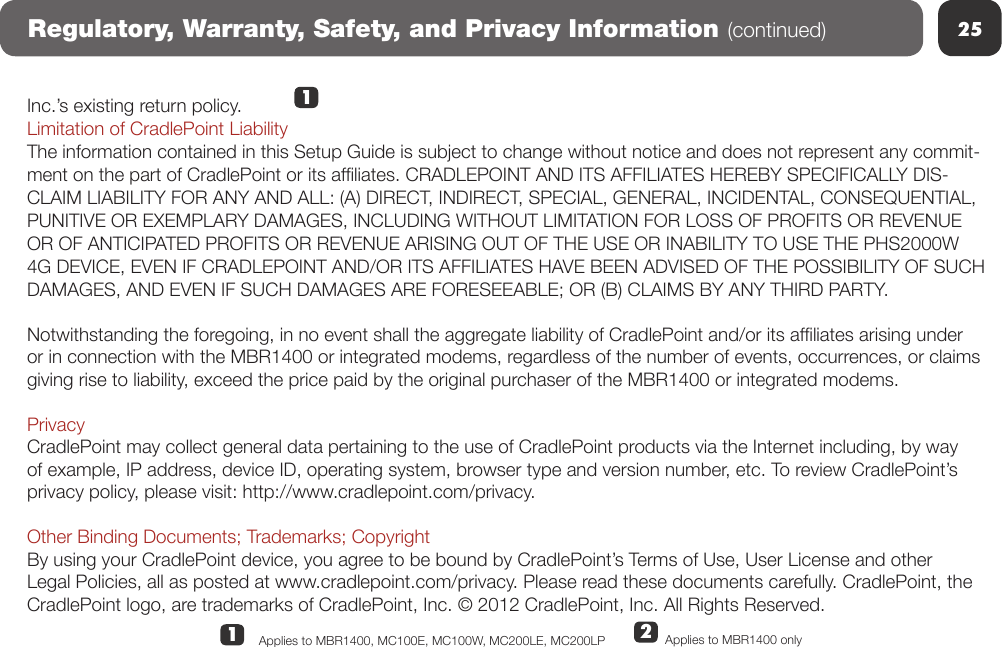 25Regulatory, Warranty, Safety, and Privacy Information (continued)Inc.’s existing return policy.Limitation of CradlePoint LiabilityThe information contained in this Setup Guide is subject to change without notice and does not represent any commit-ment on the part of CradlePoint or its afliates. CRADLEPOINT AND ITS AFFILIATES HEREBY SPECIFICALLY DIS-CLAIM LIABILITY FOR ANY AND ALL: (A) DIRECT, INDIRECT, SPECIAL, GENERAL, INCIDENTAL, CONSEQUENTIAL, PUNITIVE OR EXEMPLARY DAMAGES, INCLUDING WITHOUT LIMITATION FOR LOSS OF PROFITS OR REVENUE OR OF ANTICIPATED PROFITS OR REVENUE ARISING OUT OF THE USE OR INABILITY TO USE THE PHS2000W 4G DEVICE, EVEN IF CRADLEPOINT AND/OR ITS AFFILIATES HAVE BEEN ADVISED OF THE POSSIBILITY OF SUCH DAMAGES, AND EVEN IF SUCH DAMAGES ARE FORESEEABLE; OR (B) CLAIMS BY ANY THIRD PARTY. Notwithstanding the foregoing, in no event shall the aggregate liability of CradlePoint and/or its afliates arising under or in connection with the MBR1400 or integrated modems, regardless of the number of events, occurrences, or claims giving rise to liability, exceed the price paid by the original purchaser of the MBR1400 or integrated modems.  PrivacyCradlePoint may collect general data pertaining to the use of CradlePoint products via the Internet including, by way of example, IP address, device ID, operating system, browser type and version number, etc. To review CradlePoint’s privacy policy, please visit: http://www.cradlepoint.com/privacy. Other Binding Documents; Trademarks; CopyrightBy using your CradlePoint device, you agree to be bound by CradlePoint’s Terms of Use, User License and other Legal Policies, all as posted at www.cradlepoint.com/privacy. Please read these documents carefully. CradlePoint, the CradlePoint logo, are trademarks of CradlePoint, Inc. © 2012 CradlePoint, Inc. All Rights Reserved.12Applies to MBR1400 onlyApplies to MBR1400, MC100E, MC100W, MC200LE, MC200LP 1