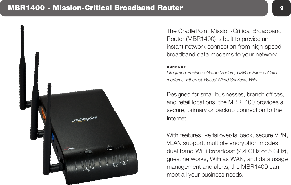 2The CradlePoint Mission-Critical Broadband Router (MBR1400) is built to provide an instant network connection from high-speed broadband data modems to your network.CONNECT Integrated Business-Grade Modem, USB or ExpressCard modems, Ethernet-Based Wired Services, WiFiDesigned for small businesses, branch ofces, and retail locations, the MBR1400 provides a secure, primary or backup connection to the Internet. With features like failover/failback, secure VPN, VLAN support, multiple encryption modes, dual band WiFi broadcast (2.4 GHz or 5 GHz), guest networks, WiFi as WAN, and data usage management and alerts, the MBR1400 can meet all your business needs.MBR1400 - Mission-Critical Broadband Router