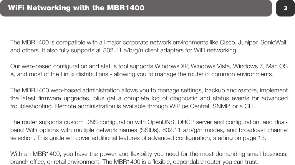 The MBR1400 is compatible with all major corporate network environments like Cisco, Juniper, SonicWall, and others. It also fully supports all 802.11 a/b/g/n client adapters for WiFi networking.Our web-based conguration and status tool supports Windows XP, Windows Vista, Windows 7, Mac OS X, and most of the Linux distributions - allowing you to manage the router in common environments.The MBR1400 web-based administration allows you to manage settings, backup and restore, implement the  latest  rmware  upgrades,  plus  get  a  complete  log  of  diagnostic  and  status  events  for  advanced troubleshooting. Remote administration is available through WiPipe Central, SNMP, or a CLI.The router supports custom DNS conguration with OpenDNS, DHCP server and conguration, and dual-band WiFi options with multiple network names (SSIDs), 802.11 a/b/g/n modes, and broadcast channel selection. This guide will cover additional features of advanced conguration, starting on page 13.With an MBR1400, you have the power and exibility you need for the most demanding small business, branch ofce, or retail environment. The MBR1400 is a exible, dependable router you can trust.3WiFi Networking with the MBR1400