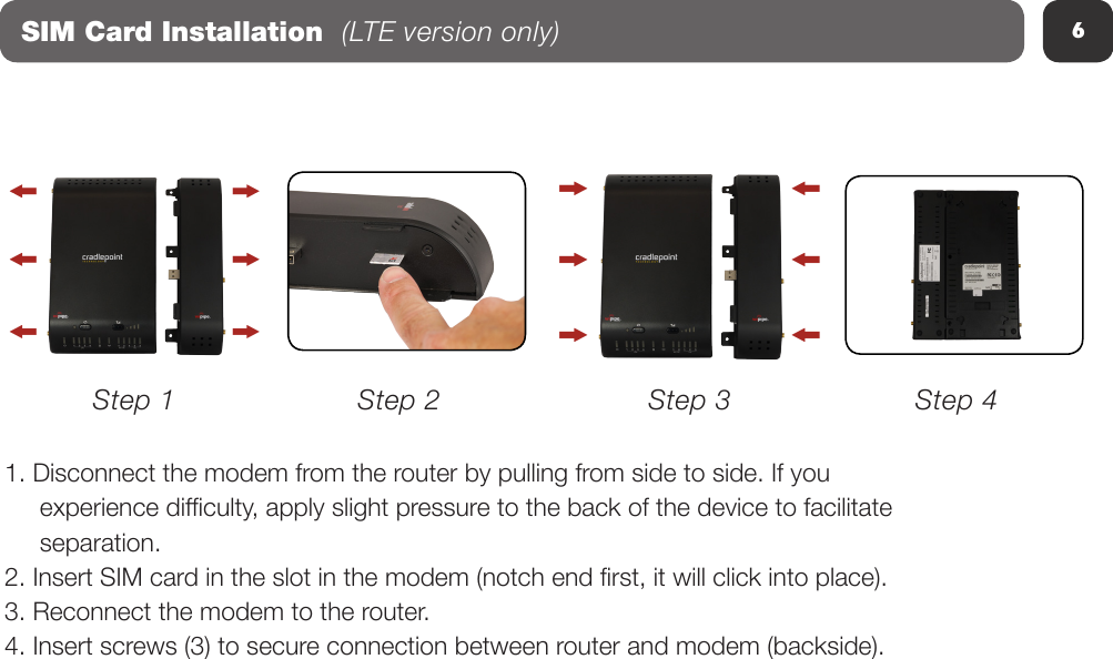 6SIM Card Installation  (LTE version only)1. Disconnect the modem from the router by pulling from side to side. If you      experience difculty, apply slight pressure to the back of the device to facilitate      separation.2. Insert SIM card in the slot in the modem (notch end rst, it will click into place).3. Reconnect the modem to the router.4. Insert screws (3) to secure connection between router and modem (backside).Step 1 Step 2 Step 3 Step 4