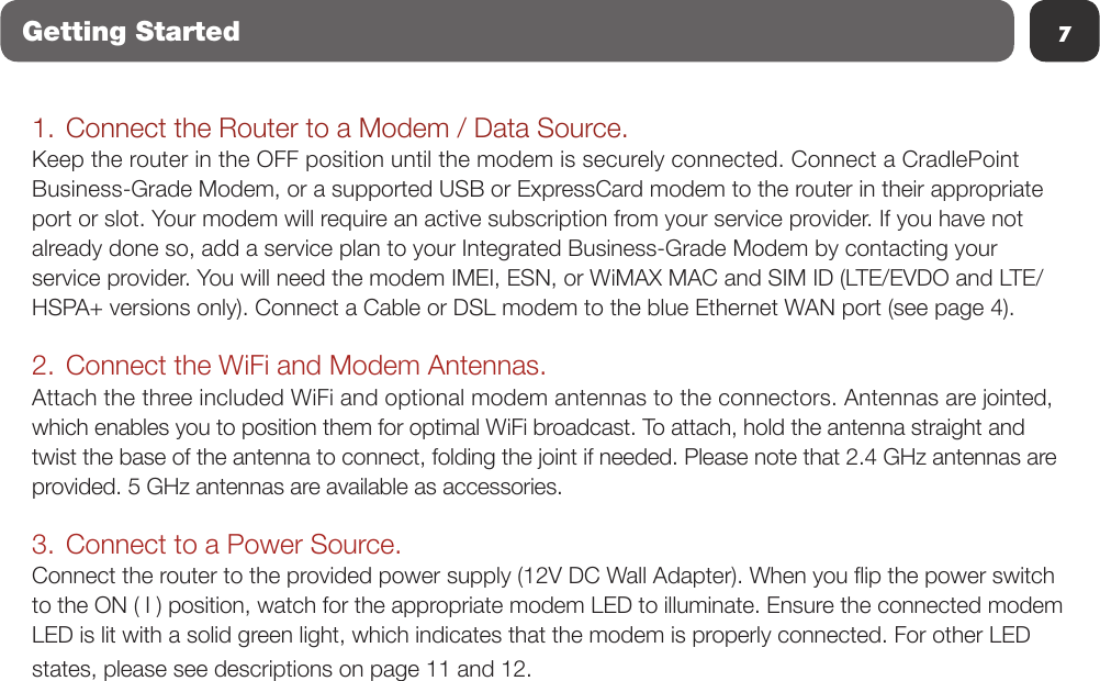 7Getting Started1. Connect the Router to a Modem / Data Source.Keep the router in the OFF position until the modem is securely connected. Connect a CradlePoint Business-Grade Modem, or a supported USB or ExpressCard modem to the router in their appropriate port or slot. Your modem will require an active subscription from your service provider. If you have not already done so, add a service plan to your Integrated Business-Grade Modem by contacting your service provider. You will need the modem IMEI, ESN, or WiMAX MAC and SIM ID (LTE/EVDO and LTE/HSPA+ versions only). Connect a Cable or DSL modem to the blue Ethernet WAN port (see page 4). 2. Connect the WiFi and Modem Antennas.Attach the three included WiFi and optional modem antennas to the connectors. Antennas are jointed, which enables you to position them for optimal WiFi broadcast. To attach, hold the antenna straight and twist the base of the antenna to connect, folding the joint if needed. Please note that 2.4 GHz antennas are provided. 5 GHz antennas are available as accessories.3. Connect to a Power Source.Connect the router to the provided power supply (12V DC Wall Adapter). When you ip the power switch to the ON ( I ) position, watch for the appropriate modem LED to illuminate. Ensure the connected modem LED is lit with a solid green light, which indicates that the modem is properly connected. For other LED states, please see descriptions on page 11 and 12.