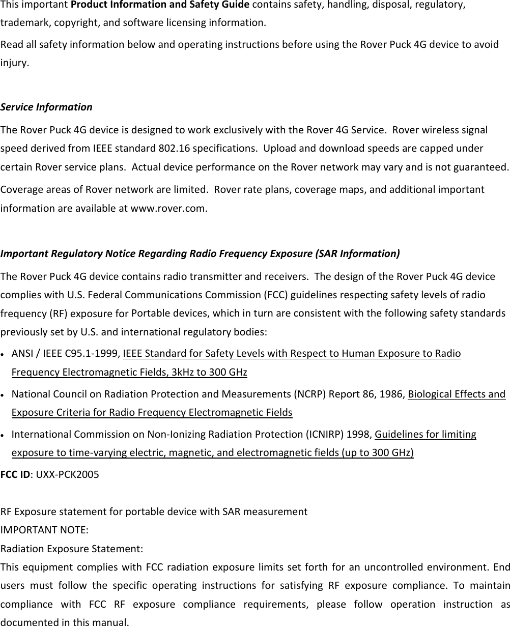 ThisimportantProductInformationandSafetyGuidecontainssafety,handling,disposal,regulatory,trademark,copyright,andsoftwarelicensinginformation.ReadallsafetyinformationbelowandoperatinginstructionsbeforeusingtheRoverPuck4Gdevicetoavoidinjury.ServiceInformationTheRoverPuck4GdeviceisdesignedtoworkexclusivelywiththeRover4GService.RoverwirelesssignalspeedderivedfromIEEEstandard802.16specifications.UploadanddownloadspeedsarecappedundercertainRoverserviceplans.ActualdeviceperformanceontheRovernetworkmayvaryandisnotguaranteed.CoverageareasofRovernetworkarelimited.Roverrateplans,coveragemaps,andadditionalimportantinformationareavailableatwww.rover.com.ImportantRegulatoryNoticeRegardingRadioFrequencyExposure(SARInformation)TheRoverPuck4Gdevicecontainsradiotransmitterandreceivers.ThedesignoftheRoverPuck4GdevicecomplieswithU.S.FederalCommunicationsCommission(FCC)guidelinesrespectingsafetylevelsofradiofrequency(RF)exposureforPortabledevices,whichinturnareconsistentwiththefollowingsafetystandardspreviouslysetbyU.S.andinternationalregulatorybodies:• ANSI/IEEEC95.1‐1999,IEEEStandardforSafetyLevelswithRespecttoHumanExposuretoRadioFrequencyElectromagneticFields,3kHzto300GHz• NationalCouncilonRadiationProtectionandMeasurements(NCRP)Report86,1986,BiologicalEffectsandExposureCriteriaforRadioFrequencyElectromagneticFields• InternationalCommissiononNon‐IonizingRadiationProtection(ICNIRP)1998,Guidelinesforlimitingexposuretotime‐varyingelectric,magnetic,andelectromagneticfields(upto300GHz)FCCID:UXX‐PCK2005RFExposurestatementforportabledevicewithSARmeasurement IMPORTANTNOTE:RadiationExposureStatement:ThisequipmentcomplieswithFCCradiationexposurelimitssetforthforanuncontrolledenvironment.EndusersmustfollowthespecificoperatinginstructionsforsatisfyingRFexposurecompliance.TomaintaincompliancewithFCCRFexposurecompliancerequirements,pleasefollowoperationinstructionasdocumentedinthismanual.