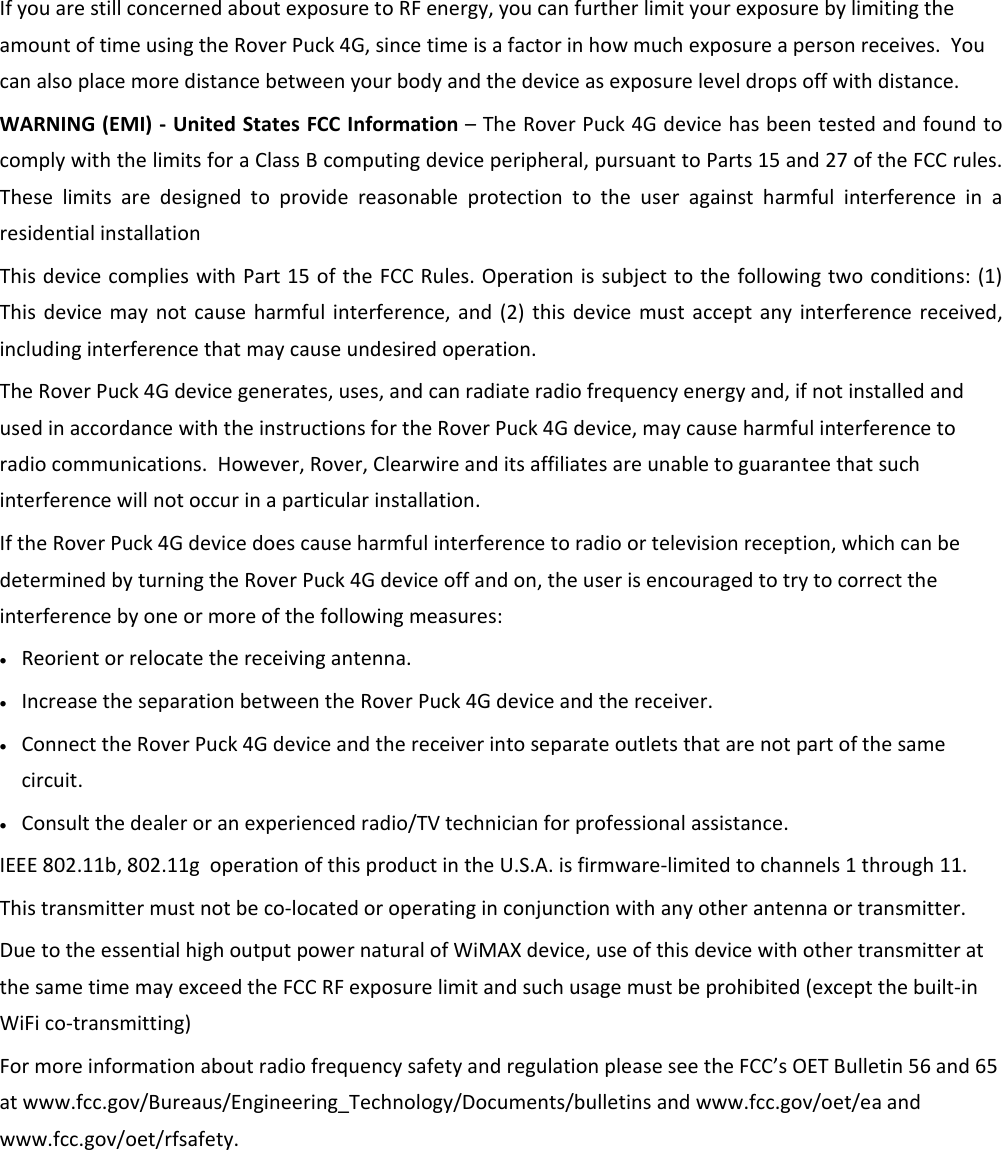 IfyouarestillconcernedaboutexposuretoRFenergy,youcanfurtherlimityourexposurebylimitingtheamountoftimeusingtheRoverPuck4G,sincetimeisafactorinhowmuchexposureapersonreceives.Youcanalsoplacemoredistancebetweenyourbodyandthedeviceasexposureleveldropsoffwithdistance.WARNING(EMI)‐UnitedStatesFCCInformation–TheRoverPuck4GdevicehasbeentestedandfoundtocomplywiththelimitsforaClassBcomputingdeviceperipheral,pursuanttoParts15and27oftheFCCrules.TheselimitsaredesignedtoprovidereasonableprotectiontotheuseragainstharmfulinterferenceinaresidentialinstallationThisdevicecomplieswithPart15oftheFCCRules.Operationissubjecttothefollowingtwoconditions:(1)Thisdevicemaynotcauseharmfulinterference,and(2)thisdevicemustacceptanyinterferencereceived,includinginterferencethatmaycauseundesiredoperation.TheRoverPuck4Gdevicegenerates,uses,andcanradiateradiofrequencyenergyand,ifnotinstalledandusedinaccordancewiththeinstructionsfortheRoverPuck4Gdevice,maycauseharmfulinterferencetoradiocommunications.However,Rover,Clearwireanditsaffiliatesareunabletoguaranteethatsuchinterferencewillnotoccurinaparticularinstallation.IftheRoverPuck4Gdevicedoescauseharmfulinterferencetoradioortelevisionreception,whichcanbedeterminedbyturningtheRoverPuck4Gdeviceoffandon,theuserisencouragedtotrytocorrecttheinterferencebyoneormoreofthefollowingmeasures:• Reorientorrelocatethereceivingantenna.• IncreasetheseparationbetweentheRoverPuck4Gdeviceandthereceiver.• ConnecttheRoverPuck4Gdeviceandthereceiverintoseparateoutletsthatarenotpartofthesamecircuit.• Consultthedealeroranexperiencedradio/TVtechnicianforprofessionalassistance.IEEE802.11b,802.11goperationofthisproductintheU.S.A.isfirmware‐limitedtochannels1through11.Thistransmittermustnotbeco‐locatedoroperatinginconjunctionwithanyotherantennaortransmitter.DuetotheessentialhighoutputpowernaturalofWiMAXdevice,useofthisdevicewithothertransmitteratthesametimemayexceedtheFCCRFexposurelimitandsuchusagemustbeprohibited(exceptthebuilt‐inWiFico‐transmitting)FormoreinformationaboutradiofrequencysafetyandregulationpleaseseetheFCC’sOETBulletin56and65atwww.fcc.gov/Bureaus/Engineering_Technology/Documents/bulletinsandwww.fcc.gov/oet/eaandwww.fcc.gov/oet/rfsafety.