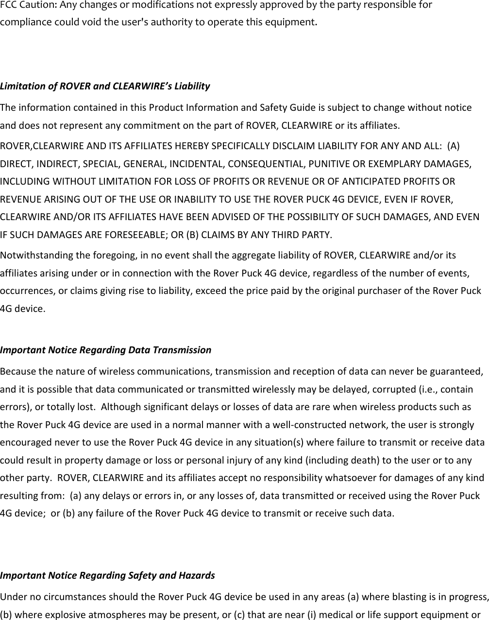 FCCCaution:Anychangesormodificationsnotexpresslyapprovedbythepartyresponsibleforcompliancecouldvoidtheuser&apos;sauthoritytooperatethisequipment.LimitationofROVERandCLEARWIRE’sLiabilityTheinformationcontainedinthisProductInformationandSafetyGuideissubjecttochangewithoutnoticeanddoesnotrepresentanycommitmentonthepartofROVER,CLEARWIREoritsaffiliates.ROVER,CLEARWIREANDITSAFFILIATESHEREBYSPECIFICALLYDISCLAIMLIABILITYFORANYANDALL:(A)DIRECT,INDIRECT,SPECIAL,GENERAL,INCIDENTAL,CONSEQUENTIAL,PUNITIVEOREXEMPLARYDAMAGES,INCLUDINGWITHOUTLIMITATIONFORLOSSOFPROFITSORREVENUEOROFANTICIPATEDPROFITSORREVENUEARISINGOUTOFTHEUSEORINABILITYTOUSETHEROVERPUCK4GDEVICE,EVENIFROVER,CLEARWIREAND/ORITSAFFILIATESHAVEBEENADVISEDOFTHEPOSSIBILITYOFSUCHDAMAGES,ANDEVENIFSUCHDAMAGESAREFORESEEABLE;OR(B)CLAIMSBYANYTHIRDPARTY.Notwithstandingtheforegoing,innoeventshalltheaggregateliabilityofROVER,CLEARWIREand/oritsaffiliatesarisingunderorinconnectionwiththeRoverPuck4Gdevice,regardlessofthenumberofevents,occurrences,orclaimsgivingrisetoliability,exceedthepricepaidbytheoriginalpurchaseroftheRoverPuck4Gdevice.ImportantNoticeRegardingDataTransmissionBecausethenatureofwirelesscommunications,transmissionandreceptionofdatacanneverbeguaranteed,anditispossiblethatdatacommunicatedortransmittedwirelesslymaybedelayed,corrupted(i.e.,containerrors),ortotallylost.AlthoughsignificantdelaysorlossesofdataarerarewhenwirelessproductssuchastheRoverPuck4Gdeviceareusedinanormalmannerwithawell‐constructednetwork,theuserisstronglyencouragednevertousetheRoverPuck4Gdeviceinanysituation(s)wherefailuretotransmitorreceivedatacouldresultinpropertydamageorlossorpersonalinjuryofanykind(includingdeath)totheuserortoanyotherparty.ROVER,CLEARWIREanditsaffiliatesacceptnoresponsibilitywhatsoeverfordamagesofanykindresultingfrom:(a)anydelaysorerrorsin,oranylossesof,datatransmittedorreceivedusingtheRoverPuck4Gdevice;or(b)anyfailureoftheRoverPuck4Gdevicetotransmitorreceivesuchdata.ImportantNoticeRegardingSafetyandHazardsUndernocircumstancesshouldtheRoverPuck4Gdevicebeusedinanyareas(a)whereblastingisinprogress,(b)whereexplosiveatmospheresmaybepresent,or(c)thatarenear(i)medicalorlifesupportequipmentor