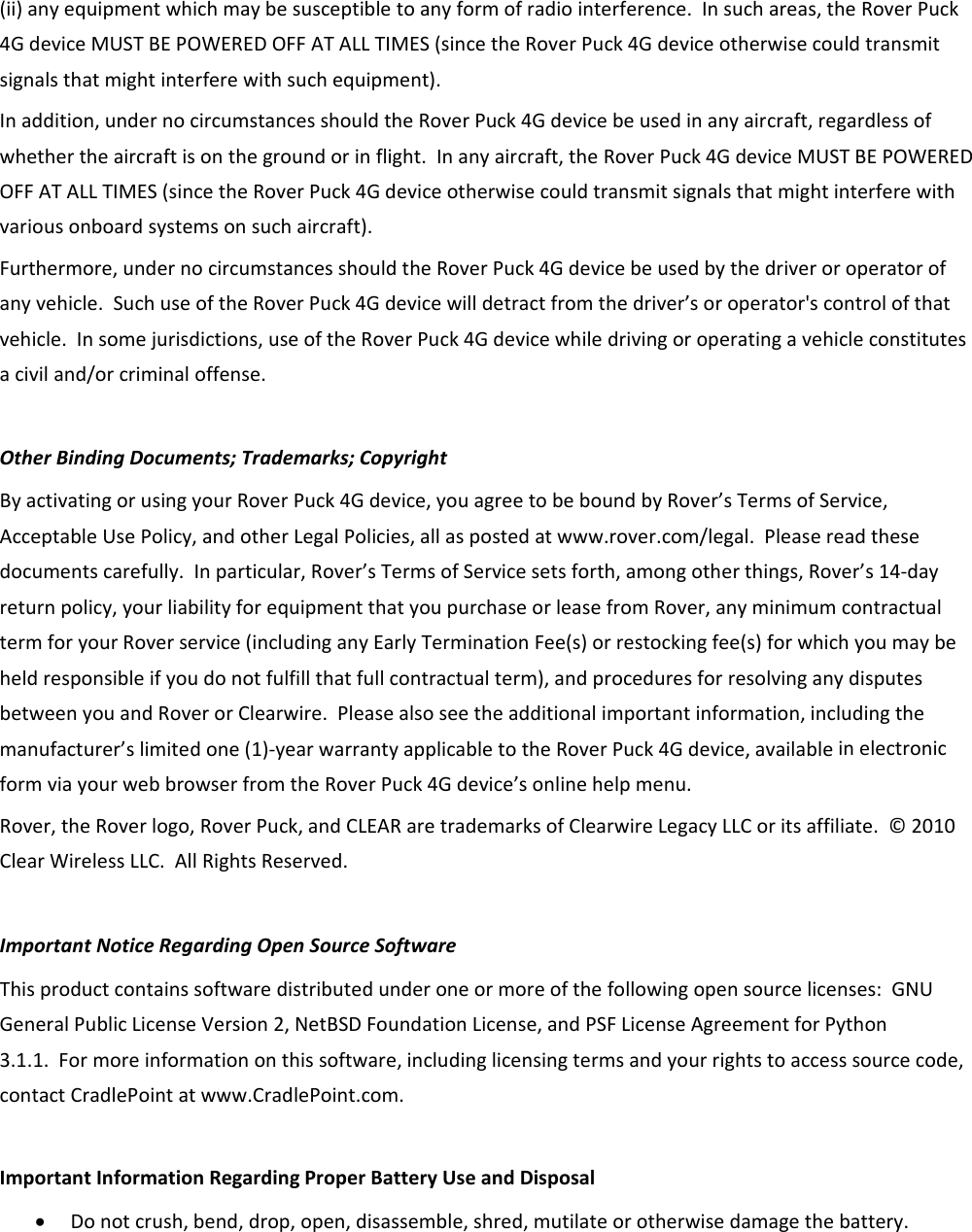 (ii)anyequipmentwhichmaybesusceptibletoanyformofradiointerference.Insuchareas,theRoverPuck4GdeviceMUSTBEPOWEREDOFFATALLTIMES(sincetheRoverPuck4Gdeviceotherwisecouldtransmitsignalsthatmightinterferewithsuchequipment).Inaddition,undernocircumstancesshouldtheRoverPuck4Gdevicebeusedinanyaircraft,regardlessofwhethertheaircraftisonthegroundorinflight.Inanyaircraft,theRoverPuck4GdeviceMUSTBEPOWEREDOFFATALLTIMES(sincetheRoverPuck4Gdeviceotherwisecouldtransmitsignalsthatmightinterferewithvariousonboardsystemsonsuchaircraft).Furthermore,undernocircumstancesshouldtheRoverPuck4Gdevicebeusedbythedriveroroperatorofanyvehicle.SuchuseoftheRoverPuck4Gdevicewilldetractfromthedriver’soroperator&apos;scontrolofthatvehicle.Insomejurisdictions,useoftheRoverPuck4Gdevicewhiledrivingoroperatingavehicleconstitutesaciviland/orcriminaloffense.OtherBindingDocuments;Trademarks;CopyrightByactivatingorusingyourRoverPuck4Gdevice,youagreetobeboundbyRover’sTermsofService,AcceptableUsePolicy,andotherLegalPolicies,allaspostedatwww.rover.com/legal.Pleasereadthesedocumentscarefully.Inparticular,Rover’sTermsofServicesetsforth,amongotherthings,Rover’s14‐dayreturnpolicy,yourliabilityforequipmentthatyoupurchaseorleasefromRover,anyminimumcontractualtermforyourRoverservice(includinganyEarlyTerminationFee(s)orrestockingfee(s)forwhichyoumaybeheldresponsibleifyoudonotfulfillthatfullcontractualterm),andproceduresforresolvinganydisputesbetweenyouandRoverorClearwire.Pleasealsoseetheadditionalimportantinformation,includingthemanufacturer’slimitedone(1)‐yearwarrantyapplicabletotheRoverPuck4Gdevice,availableinelectronicformviayourwebbrowserfromtheRoverPuck4Gdevice’sonlinehelpmenu.Rover,theRoverlogo,RoverPuck,andCLEARaretrademarksofClearwireLegacyLLCoritsaffiliate.©2010ClearWirelessLLC.AllRightsReserved.ImportantNoticeRegardingOpenSourceSoftwareThisproductcontainssoftwaredistributedunderoneormoreofthefollowingopensourcelicenses:GNUGeneralPublicLicenseVersion2,NetBSDFoundationLicense,andPSFLicenseAgreementforPython3.1.1.Formoreinformationonthissoftware,includinglicensingtermsandyourrightstoaccesssourcecode,contactCradlePointatwww.CradlePoint.com.ImportantInformationRegardingProperBatteryUseandDisposal• Donotcrush,bend,drop,open,disassemble,shred,mutilateorotherwisedamagethebattery.