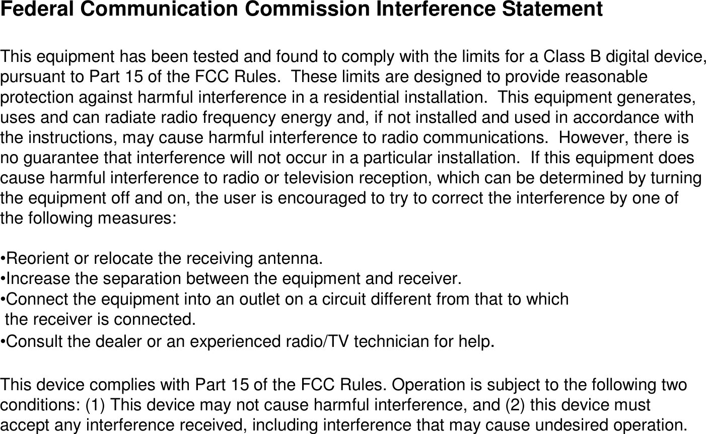 Federal Communication Commission Interference StatementThis equipment has been tested and found to comply with the limits for a Class B digital device, pursuant to Part 15 of the FCC Rules.  These limits are designedto provide reasonable protection against harmful interference in a residential installation.  This equipment generates, uses and can radiate radio frequency energy and, if not installed and used in accordance with the instructions, may cause harmful interference to radio communications.  However, there is no guarantee that interference will not occur in a particular installation.  If this equipment does cause harmful interference to radio or television reception, which can be determined by turning the equipment off and on, the user is encouraged to try to correct the interference by one of the following measures:•Reorient or relocate the receiving antenna.•Increase the separation between the equipment and receiver.•Connect the equipment into an outlet on a circuit different fromthat to which the receiver is connected.•Consult the dealer or an experienced radio/TV technician for help.This device complies with Part 15 of the FCC Rules. Operation issubject to the following two conditions: (1) This device may not cause harmful interference, and (2) this device must accept any interference received, including interference that may cause undesired operation.