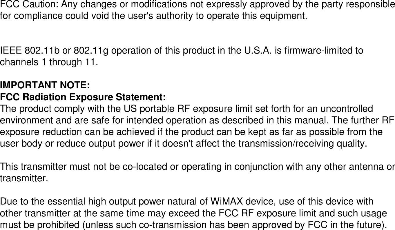 FCC Caution: Any changes or modifications not expressly approvedby the party responsible for compliance could void the user&apos;s authority to operate this equipment.IEEE 802.11b or 802.11g operation of this product in the U.S.A. is firmware-limited to channels 1 through 11.IMPORTANT NOTE:FCC Radiation Exposure Statement:The product comply with the US portable RF exposure limit set forth for an uncontrolled environment and are safe for intended operation as described in this manual. The further RF exposure reduction can be achieved if the product can be kept asfar as possible from the user body or reduce output power if it doesn&apos;t affect the transmission/receiving quality.This transmitter must not be co-located or operating in conjunction with any other antenna or transmitter.Due to the essential high output power natural of WiMAXdevice, use of this device with other transmitter at the same time may exceed the FCC RF exposure limit and such usage must be prohibited (unless such co-transmission has been approved by FCC in the future).