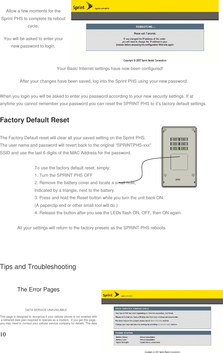 10Allow a few moments for the Sprint PHS to complete its reboot cycle. You will be asked to enter your new password to login.                 Your Basic Internet settings have now been configured! After your changes have been saved, log into the Sprint PHS using your new password. When you login you will be asked to enter you password according to your new security settings. If at anytime you cannot remember your password you can reset the SPRINT PHS to it’s factory default settings.  Factory Default Reset The Factory Default reset will clear all your saved setting on the Sprint PHS.  The user name and password will revert back to the original “SPRINTPHS-xxx” SSID and use the last 6 digits of the MAC Address for the password.   To use the factory default reset, simply: 1. Turn the SPRINT PHS OFF 2. Remove the battery cover and locate a small hole, indicated by a triangle, next to the battery. 3. Press and hold the Reset button while you turn the unit back ON.  (A paperclip end or other small tool will do.) 4. Release the button after you see the LEDs flash ON, OFF, then ON again.  All your settings will return to the factory presets as the SPRINT PHS reboots. Tips and Troubleshooting The Error Pages           DATA SERVICE UNAVAILABLE This page is designed to recognize if your cellular phone is not enabled with a tethered data plan required to operate as a modem.  If you get this page, you may need to contact your cellular service company for details. The data 