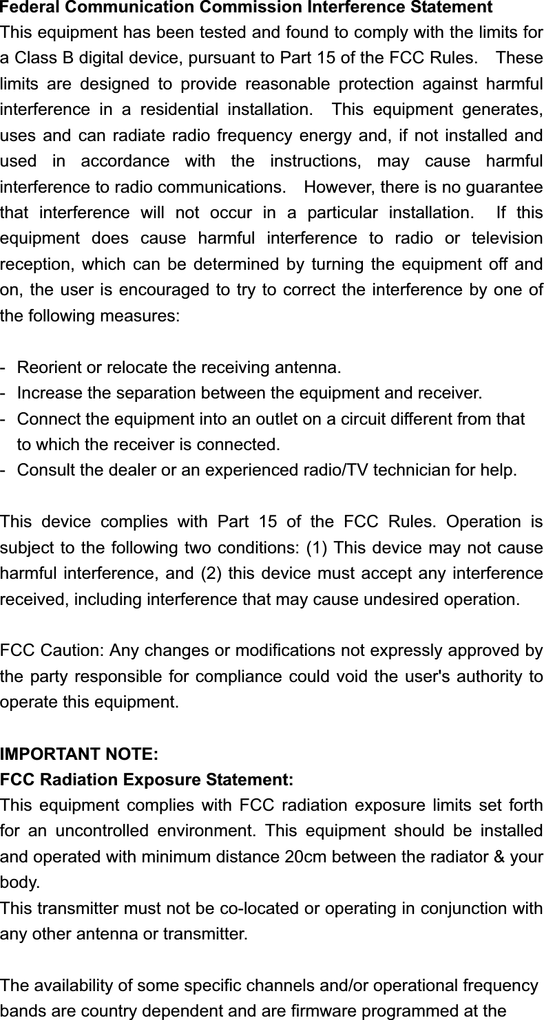 Federal Communication Commission Interference Statement This equipment has been tested and found to comply with the limits for a Class B digital device, pursuant to Part 15 of the FCC Rules.    These limits are designed to provide reasonable protection against harmful interference in a residential installation.  This equipment generates, uses and can radiate radio frequency energy and, if not installed and used in accordance with the instructions, may cause harmful interference to radio communications.    However, there is no guarantee that interference will not occur in a particular installation.  If this equipment does cause harmful interference to radio or television reception, which can be determined by turning the equipment off and on, the user is encouraged to try to correct the interference by one of the following measures: -  Reorient or relocate the receiving antenna. -  Increase the separation between the equipment and receiver. -  Connect the equipment into an outlet on a circuit different from that to which the receiver is connected. -  Consult the dealer or an experienced radio/TV technician for help. This device complies with Part 15 of the FCC Rules. Operation is subject to the following two conditions: (1) This device may not cause harmful interference, and (2) this device must accept any interference received, including interference that may cause undesired operation. FCC Caution: Any changes or modifications not expressly approved by the party responsible for compliance could void the user&apos;s authority to operate this equipment. IMPORTANT NOTE: FCC Radiation Exposure Statement: This equipment complies with FCC radiation exposure limits set forth for an uncontrolled environment. This equipment should be installed and operated with minimum distance 20cm between the radiator &amp; your body. This transmitter must not be co-located or operating in conjunction with any other antenna or transmitter. The availability of some specific channels and/or operational frequency bands are country dependent and are firmware programmed at the 
