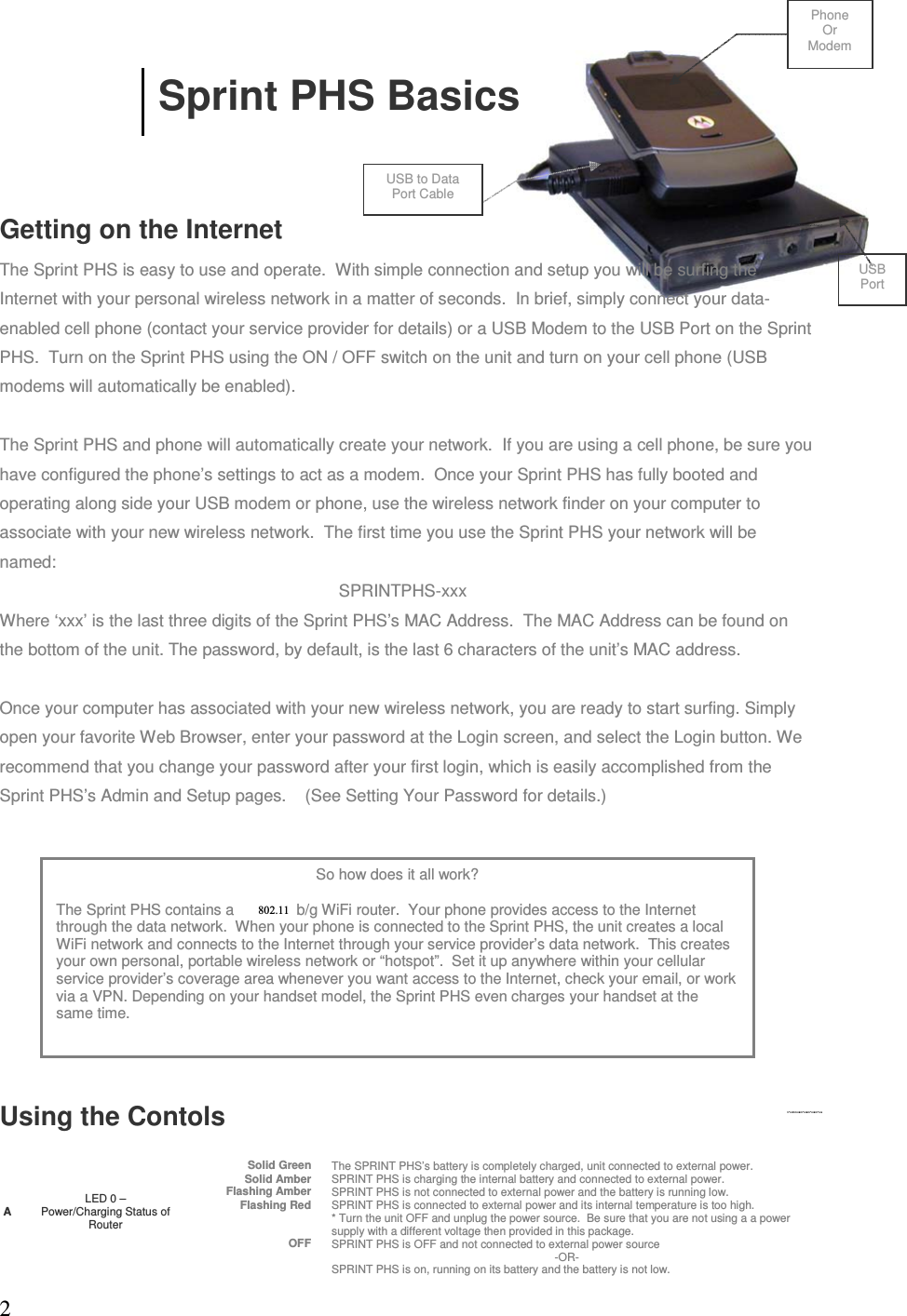 2  Sprint PHS Basics Getting on the Internet The Sprint PHS is easy to use and operate.  With simple connection and setup you will be surfing the Internet with your personal wireless network in a matter of seconds.  In brief, simply connect your data-enabled cell phone (contact your service provider for details) or a USB Modem to the USB Port on the Sprint PHS.  Turn on the Sprint PHS using the ON / OFF switch on the unit and turn on your cell phone (USB modems will automatically be enabled).  The Sprint PHS and phone will automatically create your network.  If you are using a cell phone, be sure you have configured the phone’s settings to act as a modem.  Once your Sprint PHS has fully booted and operating along side your USB modem or phone, use the wireless network finder on your computer to associate with your new wireless network.  The first time you use the Sprint PHS your network will be named:      SPRINTPHS-xxx Where ‘xxx’ is the last three digits of the Sprint PHS’s MAC Address.  The MAC Address can be found on the bottom of the unit. The password, by default, is the last 6 characters of the unit’s MAC address. Once your computer has associated with your new wireless network, you are ready to start surfing. Simply open your favorite Web Browser, enter your password at the Login screen, and select the Login button. We recommend that you change your password after your first login, which is easily accomplished from the Sprint PHS’s Admin and Setup pages.    (See Setting Your Password for details.) Using the ContolsALED 0 –  Power/Charging Status of RouterSolid Green The SPRINT PHS’s battery is completely charged, unit connected to external power.  Solid Amber SPRINT PHS is charging the internal battery and connected to external power.Flashing Amber SPRINT PHS is not connected to external power and the battery is running low.  Flashing Red SPRINT PHS is connected to external power and its internal temperature is too high.   * Turn the unit OFF and unplug the power source.  Be sure that you are not using a a power supply with a different voltage then provided in this package. OFF SPRINT PHS is OFF and not connected to external power source  -OR- SPRINT PHS is on, running on its battery and the battery is not low. So how does it all work? The Sprint PHS contains a 802.11a/b/g WiFi router.  Your phone provides access to the Internet through the data network.  When your phone is connected to the Sprint PHS, the unit creates a local WiFi network and connects to the Internet through your service provider’s data network.  This creates your own personal, portable wireless network or “hotspot”.  Set it up anywhere within your cellular service provider’s coverage area whenever you want access to the Internet, check your email, or work via a VPN. Depending on your handset model, the Sprint PHS even charges your handset at the same time. Phone Or Modem USB to Data Port Cable USB Port 802.11