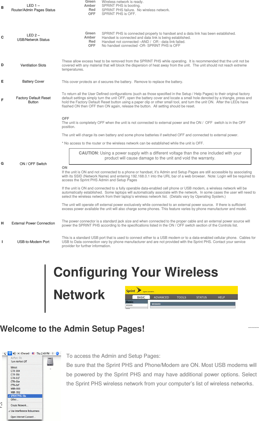 3BLED 1 –  Router/Admin Pages StatusGreen Wireless network is ready.Amber SPRINT PHS is booting.Red SPRINT PHS failure.  No wireless network. OFF SPRINT PHS is OFF.CLED 2 –  USB/Netwrok StatusGreen SPRINT PHS is connected properly to handset and a data link has been established.Amber Handset is connected and data link is being established.Red Handset not connected –AND /  OR - data link failed.OFF No handset connected -OR- SPRINT PHS is OFF DVentilation SlotsThese allow excess heat to be removed from the SPRINT PHS while operating.  It is recommended that the unit not be covered with any material that will block the dispersion of heat away from the unit.  The unit should not reach extreme temperatures.  EBattery Cover This cover protects an d secures the battery.  Remove to replace the battery.   FFactory Default Reset ButtonTo return all the User Defined configurations (such as those specified in the Setup / Help Pages) to their original factory default settings simply turn the unit OFF, open the battery cover and locate a small hole denoted by a triangle, press and hold the Factory Default Reset button using a paper clip or other small tool, and turn the unit ON.  After the LEDs have flashed ON then OFF then ON again, release the button.  All setting should be reset.  GON / OFF SwitchOFF The unit is completely OFF when the unit is not connected to external power and the ON /  OFF  switch is in the OFF position. The unit will charge its own battery and some phone batteries if switched OFF and connected to external power.  * No access to the router or the wireless network can be established while the unit is OFF.    ON If the unit is ON and not connected to a phone or handset, it’s Admin and Setup Pages are still accessible by associating with its SSID (Network Name) and entering 192.168.0.1 into the URL bar of a web browser.  Note: Login will be required to access the Sprint PHS Admin and Setup Pages If the unit is ON and connected to a fully operable data-enabled cell phone or USB modem, a wireless network will be automatically established.  Some laptops will automatically associate with the network.  In some cases the user will need to select the wireless network from their laptop’s wireless network list.  (Details vary by Operating System.) The unit will operate off external power exclusively while connected to an external power source.  If there is sufficient excess power available the unit will also charge some phones. This feature varies by phone manufacturer and model.HExternal Power Connection The power connector is a standard jack size and when connected to the proper cable and an external power source will power the SPRINT PHS according to the specifications listed in the ON / OFF switch section of the Controls list.  IUSB-to-Modem PortThis is a standard USB port that is used to connect either to a USB modem or to a data-enabled cellular phone.  Cables for USB to Data connection vary by phone manufacturer and are not provided with the Sprint PHS. Contact your service provider for further information.        Configuring Your Wireless     NetworkWelcome to the Admin Setup Pages! To access the Admin and Setup Pages: Be sure that the Sprint PHS and Phone/Modem are ON. Most USB modems will be powered by the Sprint PHS and may have additional power options. Select the Sprint PHS wireless network from your computer’s list of wireless networks.  CAUTION: Using a power supply with a different voltage than the one included with your product will cause damage to the unit and void the warranty. 