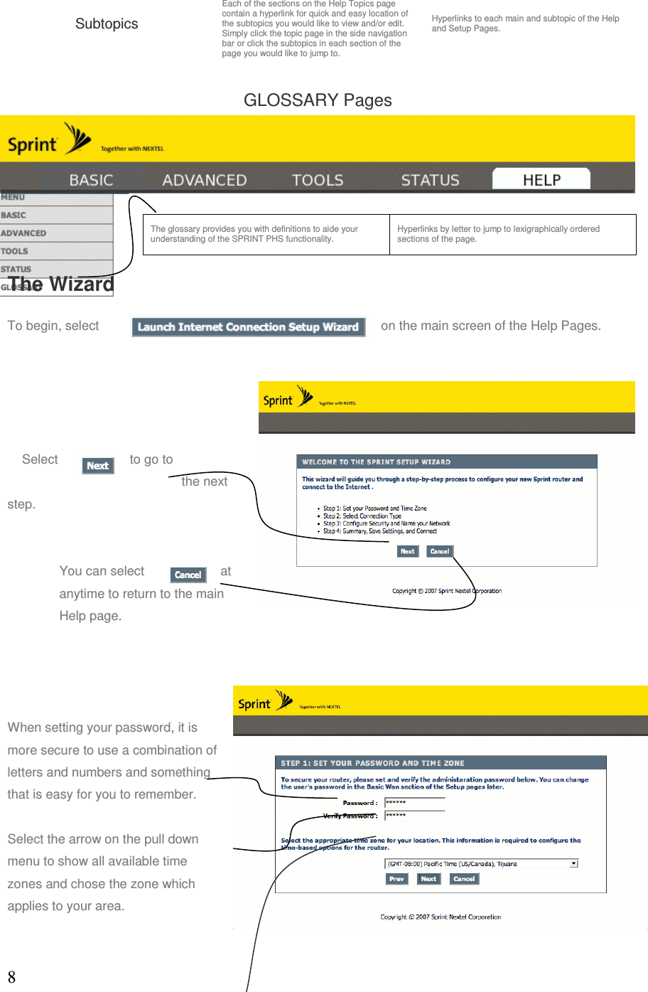 8Subtopics Each of the sections on the Help Topics page contain a hyperlink for quick and easy location of the subtopics you would like to view and/or edit.  Simply click the topic page in the side navigation bar or click the subtopics in each section of the page you would like to jump to. Hyperlinks to each main and subtopic of the Help and Setup Pages. GLOSSARY Pages              The WizardTo begin, select  on the main screen of the Help Pages.     Select  to go to the next step. You can select  at anytime to return to the main Help page.     When setting your password, it is more secure to use a combination of letters and numbers and something that is easy for you to remember.  Select the arrow on the pull down menu to show all available time zones and chose the zone which applies to your area. The glossary provides you with definitions to aide your understanding of the SPRINT PHS functionality.   Hyperlinks by letter to jump to lexigraphically ordered sections of the page. 