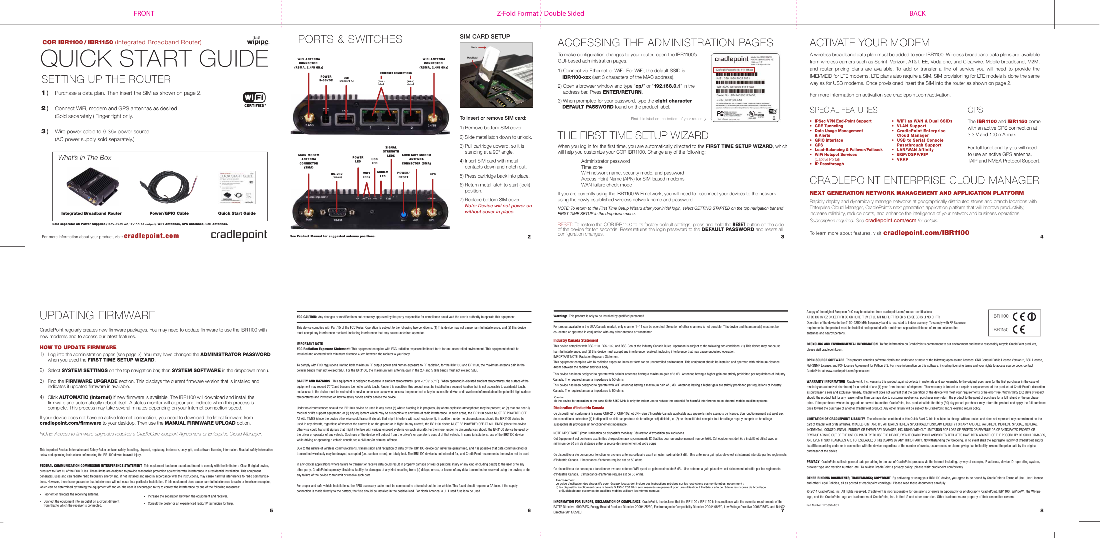 Z-Fold Format / Double SidedFRONT BACKCOR IBR1100 / IBR1150 (Integrated Broadband Router)SIM CARD SETUPQUICK START GUIDESETTING UP THE ROUTER1 ) Purchase a data plan. Then insert the SIM as shown on page 2.2 ) Connect WiFi, modem and GPS antennas as desired. (Sold separately.) Finger tight only.3 ) Wire power cable to 9-36v power source. (AC power supply sold separately.)ACCESSING THE ADMINISTRATION PAGES6 7 852 3 4For more information about your product, visit: cradlepoint.comcradlepoint.com/IBR1100To learn more about features, visitTo make configuration changes to your router, open the IBR1100’s GUI-based administration pages.  1) Connect via Ethernet or WiFi. For WiFi, the default SSID isIBR1100-xxx (last 3 characters of the MAC address).2) Open a browser window and type “cp/” or “192.168.0.1” in theaddress bar. Press ENTER/RETURN.3) When prompted for your password, type the eight characterDEFAULT PASSWORD found on the product label.To insert or remove SIM card:1) Remove bottom SIM cover.2)Slide metal latch down to unlock.3) Pull cartridge upward, so it isstanding at a 90° angle.4) Insert SIM card with metalcontacts down and notch out.5) Press cartridge back into place.6) Return metal latch to start (lock)position.7) Replace bottom SIM cover.Note: Device will not power onwithout cover in place.Find this label on the bottom of your router.Warning:  This product is only to be installed by qualified personnel!For product available in the USA/Canada market, only channel 1–11 can be operated. Selection of other channels is not possible. This device and its antenna(s) must not be co-located or operated in conjunction with any other antenna or transmitter.Industry Canada StatementThis device complies with RSS-210, RSS-102, and RSS-Gen of the Industry Canada Rules. Operation is subject to the following two conditions: (1) This device may not cause harmful interference, and (2) this device must accept any interference received, including interference that may cause undesired operation.IMPORTANT NOTE: Radiation Exposure StatementThis equipment complies with IC radiation exposure limits set forth for an uncontrolled environment. This equipment should be installed and operated with minimum distance 40cm between the radiator and your body.This device has been designed to operate with cellular antennas having a maximum gain of 3 dBi. Antennas having a higher gain are strictly prohibited per regulations of Industry Canada. The required antenna impedance is 50 ohms.This device has been designed to operate with WiFi antennas having a maximum gain of 5 dBi. Antennas having a higher gain are strictly prohibited per regulations of Industry Canada. The required antenna impedance is 50 ohms.Déclaration d’Industrie CanadaCe dispositif est conforme à la norme CNR-210, CNR-102, et CNR-Gen d’Industrie Canada applicable aux appareils radio exempts de licence. Son fonctionnement est sujet aux deux conditions suivantes: (1) le dispositif ne doit pas produire de brouillage préjudiciable, et (2) ce dispositif doit accepter tout brouillage reçu, y compris un brouillage susceptible de provoquer un fonctionnement indésirable.NOTE IMPORTANTE (Pour l’utilisation de dispositifs mobiles): Déclaration d’exposition aux radiations Cet équipement est conforme aux limites d’exposition aux rayonnements IC établies pour un environnement non contrôlé. Cet équipement doit être installé et utilisé avec un minimum de 40 cm de distance entre la source de rayonnement et votre corpsCe dispositive a ete concu pour fonctionner ave une antenna cellulaire ayant un gain maximal de 3 dBi.  Une antenne a gain plus eleve est strictement interdite par les reglemnets d’Industrie Canada. L’impedance d’antenne requise est de 50 ohms.Ce dispositive a ete concu pour fonctionner ave une antenna WiFi ayant un gain maximal de 5 dBi.  Une antenne a gain plus eleve est strictement interdite par les reglemnets d’Industrie Canada.  L’impedance d’antenne requise est de 50 ohms.INFORMATION FOR EUROPE, DECLARATION OF COMPLIANCE  CradlePoint, Inc declares that the IBR1100 / IBR1150 is in compliance with the essential requirements of the R&amp;TTE Directive 1999/5/EC, Energy Related Products Directive 2009/125/EC, Electromagnetic Compatibility Directive 2004/108/EC, Low Voltage Directive 2006/95/EC, and RoHS2 Directive 2011/65/EU. THE FIRST TIME SETUP WIZARDPORTS &amp; SWITCHESWhen you log in for the first time, you are automatically directed to the FIRST TIME SETUP WIZARD, which will help you customize your COR IBR1100. Change any of the following: Administrator passwordTime zoneWiFi network name, security mode, and passwordAccess Point Name (APN) for SIM-based modemsWAN failure check modeIf you are currently using the IBR1100 WiFi network, you will need to reconnect your devices to the network using the newly established wireless network name and password. NOTE: To return to the First Time Setup Wizard after your initial login, select GETTING STARTED on the top navigation bar and FIRST TIME SETUP in the dropdown menu.FCC CAUTION: Any changes or modifications not expressly approved by the party responsible for compliance could void the user’s authority to operate this equipment.This device complies with Part 15 of the FCC Rules. Operation is subject to the following two conditions: (1) This device may not cause harmful interference, and (2) this device must accept any interference received, including interference that may cause undesired operation.IMPORTANT NOTEFCC Radiation Exposure Statement: This equipment complies with FCC radiation exposure limits set forth for an uncontrolled environment. This equipment should be installed and operated with minimum distance 40cm between the radiator &amp; your body.To comply with FCC regulations limiting both maximum RF output power and human exposure to RF radiation, for the IBR1100 and IBR1150, the maximum antenna gain in the cellular bands must not exceed 3dBi. For the IBR1100, the maximum WiFi antenna gain in the 2.4 and 5 GHz bands must not exceed 5dBi. SAFETY AND HAZARDS  This equipment is designed to operate in ambient temperatures up to 70°C (158° F).  When operating in elevated ambient temperatures, the surface of the equipment may exceed 70°C and become too hot to safely touch.  Under this condition, this product must be installed in a secured location that is not accessible to accidental touch, and access to the device must be restricted to service persons or users who possess the proper tool or key to access the device and have been informed about the potential high surface temperatures and instructed on how to safely handle and/or service the device.Under no circumstances should the IBR1100 device be used in any areas (a) where blasting is in progress, (b) where explosive atmospheres may be present, or (c) that are near (i) medical or life support equipment, or (ii) any equipment which may be susceptible to any form of radio interference. In such areas, the IBR1100 device MUST BE POWERED OFF AT ALL TIMES (since the device otherwise could transmit signals that might interfere with such equipment). In addition, under no circumstances should the IBR1100 device be used in any aircraft, regardless of whether the aircraft is on the ground or in flight. In any aircraft, the IBR1100 device MUST BE POWERED OFF AT ALL TIMES (since the device otherwise could transmit signals that might interfere with various onboard systems on such aircraft). Furthermore, under no circumstances should the IBR1100 device be used by the driver or operator of any vehicle. Such use of the device will detract from the driver’s or operator’s control of that vehicle. In some jurisdictions, use of the IBR1100 device while driving or operating a vehicle constitutes a civil and/or criminal offense.Due to the nature of wireless communications, transmission and reception of data by the IBR1100 device can never be guaranteed, and it is possible that data communicated or transmitted wirelessly may be delayed, corrupted (i.e., contain errors), or totally lost. The IBR1100 device is not intended for, and CradlePoint recommends the device not be used in any critical applications where failure to transmit or receive data could result in property damage or loss or personal injury of any kind (including death) to the user or to any other party. CradlePoint expressly disclaims liability for damages of any kind resulting from: (a) delays, errors, or losses of any data transmitted or received using the device; or (b) any failure of the device to transmit or receive such data.For proper and safe vehicle installations, the GPIO accessory cable must be connected to a fused circuit in the vehicle. This fused circuit requires a 2A fuse. If the supply connection is made directly to the battery, the fuse should be installed in the positive lead. For North America, a UL Listed fuse is to be used.This important Product Information and Safety Guide contains safety, handling, disposal, regulatory, trademark, copyright, and software licensing information. Read all safety information below and operating instructions before using the IBR1100 device to avoid injury.  FEDERAL COMMUNICATION COMMISSION INTERFERENCE STATEMENT  This equipment has been tested and found to comply with the limits for a Class B digital device, pursuant to Part 15 of the FCC Rules. These limits are designed to provide reasonable protection against harmful interference in a residential installation. This equipment generates, uses and can radiate radio frequency energy and, if not installed and used in accordance with the instructions, may cause harmful interference to radio communica-tions. However, there is no guarantee that interference will not occur in a particular installation. If this equipment does cause harmful interference to radio or television reception, which can be determined by turning the equipment off and on, the user is encouraged to try to correct the interference by one of the following measures:•  Reorient or relocate the receiving antenna.•  Connect the equipment into an outlet on a circuit different from that to which the receiver is connected.A copy of the original European DoC may be obtained from cradlepoint.com/product-certifications AT BE BG CY CZ DK EE FI FR DE GR HU IE IT LV LT LU MT NL PL PT RO SK SI ES SE GB IS LI NO CH TROperation of the device in the 5150-5250 MHz frequency band is restricted to indoor use only. To comply with RF Exposure requirements, the product must be installed and operated with a minimum separation distance of 40 cm between the antennas and nearby persons.RECYCLING AND ENVIRONMENTAL INFORMATION  To find information on CradlePoint’s commitment to our environment and how to responsibly recycle CradlePoint products, please visit cradlepoint.com. OPEN SOURCE SOFTWARE  This product contains software distributed under one or more of the following open source licenses: GNU General Public License Version 2, BSD License, Net-SNMP License, and PSF License Agreement for Python 3.3. For more information on this software, including licensing terms and your rights to access source code, contact CradlePoint at www.cradlepoint.com/opensource. WARRANTY INFORMATION  CradlePoint, Inc. warrants this product against defects in materials and workmanship to the original purchaser (or the first purchaser in the case of resale by an authorized distributor) for a period of one (1) year from the date of shipment. This warranty is limited to a repair or replacement of the product, at CradlePoint’s discretion as purchaser’s sole and exclusive remedy. CradlePoint does not warrant that the operation of the device will meet your requirements or be error free. Within thirty (30) days of receipt should the product fail for any reason other than damage due to customer negligence, purchaser may return the product to the point of purchase for a full refund of the purchase price. If the purchaser wishes to upgrade or convert to another CradlePoint, Inc. product within the thirty (30) day period, purchaser may return the product and apply the full purchase price toward the purchase of another CradlePoint product. Any other return will be subject to CradlePoint, Inc.’s existing return policy.LIMITATION OF CRADLEPOINT LIABILITY  The information contained in this Quick Start Guide is subject to change without notice and does not represent any commitment on the part of CradlePoint or its affiliates. CRADLEPOINT AND ITS AFFILIATES HEREBY SPECIFICALLY DISCLAIM LIABILITY FOR ANY AND ALL: (A) DIRECT, INDIRECT, SPECIAL, GENERAL, INCIDENTAL, CONSEQUENTIAL, PUNITIVE OR EXEMPLARY DAMAGES, INCLUDING WITHOUT LIMITATION FOR LOSS OF PROFITS OR REVENUE OR OF ANTICIPATED PROFITS OR REVENUE ARISING OUT OF THE USE OR INABILITY TO USE THE DEVICE, EVEN IF CRADLEPOINT AND/OR ITS AFFILIATES HAVE BEEN ADVISED OF THE POSSIBILITY OF SUCH DAMAGES, AND EVEN IF SUCH DAMAGES ARE FORESEEABLE; OR (B) CLAIMS BY ANY THIRD PARTY. Notwithstanding the foregoing, in no event shall the aggregate liability of CradlePoint and/or its affiliates arising under or in connection with the device, regardless of the number of events, occurrences, or claims giving rise to liability, exceed the price paid by the original purchaser of the device.  PRIVACY  CradlePoint collects general data pertaining to the use of CradlePoint products via the Internet including, by way of example, IP address, device ID, operating system, browser type and version number, etc. To review CradlePoint’s privacy policy, please visit: cradlepoint.com/privacy. OTHER BINDING DOCUMENTS; TRADEMARKS; COPYRIGHT  By activating or using your IBR1100 device, you agree to be bound by CradlePoint’s Terms of Use, User License and other Legal Policies, all as posted at cradlepoint.com/legal. Please read these documents carefully.© 2014 CradlePoint, Inc. All rights reserved. CradlePoint is not responsible for omissions or errors in typography or photography. CradlePoint, IBR1100, WiPipe™, the WiPipe logo, and the CradlePoint logo are trademarks of CradlePoint, Inc. in the US and other countries. Other trademarks are property of their respective owners.Part Number: 170650-001 UPDATING FIRMWAREACTIVATE YOUR MODEMA wireless broadband data plan must be added to your IBR1100. Wireless broadband data plans are  available from wireless carriers such as Sprint, Verizon, AT&amp;T, EE, Vodafone, and Clearwire. Mobile broadband, M2M, and router pricing plans are available. To add or transfer a line of service you will need to provide the IMEI/MEID for LTE modems. LTE plans also require a SIM. SIM provisioning for LTE models is done the same way as for USB modems. Once provisioned insert the SIM into the router as shown on page 2.For more information on activation see cradlepoint.com/activation.See Product Manual for suggested antenna positions.RESET: To restore the COR IBR1100 to its factory default settings, press and hold the RESET button on the side of the device for ten seconds. Reset returns the login password to the DEFAULT PASSWORD and resets all configuration changes.Log into the administration pages (see page 3). You may have changed the ADMINISTRATOR PASSWORDwhen you used the FIRST TIME SETUP WIZARD.Select SYSTEM SETTINGS on the top navigation bar, then SYSTEM SOFTWARE in the dropdown menu.Find the FIRMWARE UPGRADE section. This displays the current firmware version that is installed and indicates if updated firmware is available. Click AUTOMATIC (Internet) if new firmware is available. The IBR1100 will download and install the firmware and automatically reboot itself. A status monitor will appear and indicate when this process is complete. This process may take several minutes depending on your Internet connection speed.  1)  2)  3)  4)CradlePoint regularly creates new firmware packages. You may need to update firmware to use the IBR1100 with new modems and to access our latest features.HOW TO UPDATE FIRMWARECRADLEPOINT ENTERPRISE CLOUD MANAGERNEXT GENERATION NETWORK MANAGEMENT AND APPLICATION PLATFORM Rapidly deploy and dynamically manage networks at geographically distributed stores and branch locations with Enterprise Cloud Manager, CradlePoint’s next generation application platform that will improve productivity, increase reliability, reduce costs, and enhance the intelligence of your network and business operations.Subscription required. See cradlepoint.com/ecm for details.If your device does not have an active Internet connection, you need to download the latest firmware from cradlepoint.com/firmware to your desktop. Then use the MANUAL FIRMWARE UPLOAD option.NOTE: Access to firmware upgrades requires a CradleCare Support Agreement or Enterprise Cloud Manager.What’s In The BoxQuick Start GuidePower/GPIO CableSold separate: AC Power Supplies (100V~240V AC,12V DC 2A output), WiFi Antennas, GPS Antennas, Cell Antennas.Integrated Broadband RouterPOWER9-36VDCWiFi ANTENNACONNECTOR (RSMA, 2.4/5 GHz)WiFi ANTENNACONNECTOR (RSMA, 2.4/5 GHz)( LAN )defaultETHERNET CONNECTIONS( WAN )defaultUSB( Standard-A )RS-232( Female )MAIN MODEMANTENNACONNECTOR(SMA)GPSPOWERLED USBLEDSIGNALSTRENGTHLEDSWiFiLEDsMODEMLEDAUXILIARY MODEMANTENNACONNECTOR (SMA)POWER/RESETFind this label on the bottom of your router. The IBR1100 and IBR1150 come with an active GPS connection at 3.3 V and 100 mA max.For full functionality you will need to use an active GPS antenna. TAIP and NMEA Protocol Support.GPSMetal latchNotchIBR1100IBR1150SPECIAL FEATURES•  IPSec VPN End-Point Support•  GRE Tunneling•  Data Usage Management &amp; Alerts•  GPIO Interface• GPS•  Load-Balancing &amp; Failover/Failback•  WiFi Hotspot Services (Captive Portal)•  IP Passthrough• WiFi as WAN &amp; Dual SSIDs• VLAN Support• CradlePoint EnterpriseCloud Manager• USB to Serial ConsolePassthrough Support• LAN/WAN Affinity• BGP/OSPF/RIP• VRRP•  Increase the separation between the equipment and receiver.•  Consult the dealer or an experienced radio/TV technician for help.Caution :(i) the device for operation in the band 5150-5250 MHz is only for indoor use to reduce the potential for harmful interference to co-channel mobile satellite systemsAvertissement:Le guide d’utilisation des dispositifs pour réseaux locaux doit inclure des instructions précises sur les restrictions susmentionnées, notamment :(i) les dispositifs fonctionnant dans la bande 5 150-5 250 MHz sont réservés uniquement pour une utilisation à l’intérieur afin de réduire les risques de brouillage    préjudiciable aux systèmes de satellites mobiles utilisant les mêmes canaux;