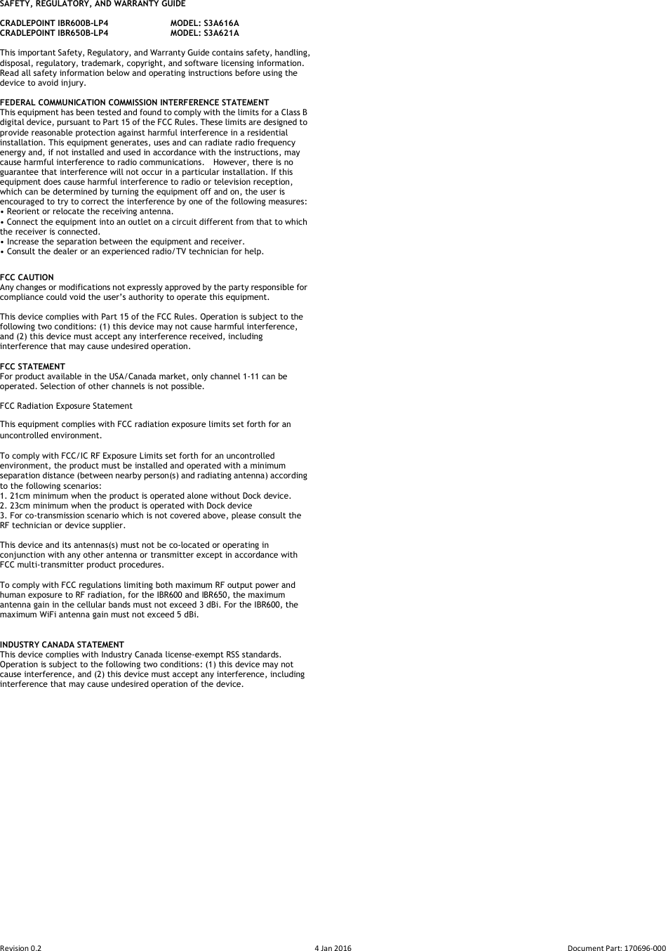 Revision 0.2  4 Jan 2016  Document Part: 170696-000  SAFETY, REGULATORY, AND WARRANTY GUIDE  CRADLEPOINT IBR600B-LP4    MODEL: S3A616A CRADLEPOINT IBR650B-LP4    MODEL: S3A621A  This important Safety, Regulatory, and Warranty Guide contains safety, handling, disposal, regulatory, trademark, copyright, and software licensing information.   Read all safety information below and operating instructions before using the device to avoid injury.  FEDERAL COMMUNICATION COMMISSION INTERFERENCE STATEMENT   This equipment has been tested and found to comply with the limits for a Class B digital device, pursuant to Part 15 of the FCC Rules. These limits are designed to provide reasonable protection against harmful interference in a residential installation. This equipment generates, uses and can radiate radio frequency energy and, if not installed and used in accordance with the instructions, may cause harmful interference to radio communications.    However, there is no guarantee that interference will not occur in a particular installation. If this equipment does cause harmful interference to radio or television reception, which can be determined by turning the equipment off and on, the user is encouraged to try to correct the interference by one of the following measures: • Reorient or relocate the receiving antenna. • Connect the equipment into an outlet on a circuit different from that to which the receiver is connected. • Increase the separation between the equipment and receiver. • Consult the dealer or an experienced radio/TV technician for help. FCC CAUTION Any changes or modifications not expressly approved by the party responsible for compliance could void the user’s authority to operate this equipment.  This device complies with Part 15 of the FCC Rules. Operation is subject to the following two conditions: (1) this device may not cause harmful interference, and (2) this device must accept any interference received, including interference that may cause undesired operation.  FCC STATEMENT For product available in the USA/Canada market, only channel 1-11 can be operated. Selection of other channels is not possible.    FCC Radiation Exposure Statement This equipment complies with FCC radiation exposure limits set forth for an uncontrolled environment.   To comply with FCC/IC RF Exposure Limits set forth for an uncontrolled environment, the product must be installed and operated with a minimum separation distance (between nearby person(s) and radiating antenna) according to the following scenarios: 1. 21cm minimum when the product is operated alone without Dock device. 2. 23cm minimum when the product is operated with Dock device   3. For co-transmission scenario which is not covered above, please consult the RF technician or device supplier.    This device and its antennas(s) must not be co-located or operating in conjunction with any other antenna or transmitter except in accordance with FCC multi-transmitter product procedures.  To comply with FCC regulations limiting both maximum RF output power and human exposure to RF radiation, for the IBR600 and IBR650, the maximum antenna gain in the cellular bands must not exceed 3 dBi. For the IBR600, the maximum WiFi antenna gain must not exceed 5 dBi.   INDUSTRY CANADA STATEMENT This device complies with Industry Canada license-exempt RSS standards.   Operation is subject to the following two conditions: (1) this device may not cause interference, and (2) this device must accept any interference, including interference that may cause undesired operation of the device.     