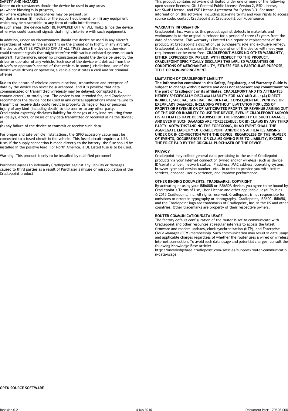 Revision 0.2  4 Jan 2016  Document Part: 170696-000  SAFETY AND HAZARDS   Under no circumstances should the device be used in any areas   (a) where blasting is in progress,   (b) where explosive atmospheres may be present, or   (c) that are near (i) medical or life support equipment, or (ii) any equipment which may be susceptible to any form of radio interference.   In such areas, the device MUST BE POWERED OFF AT ALL TIMES (since the device otherwise could transmit signals that might interfere with such equipment).    In addition, under no circumstances should the device be used in any aircraft, regardless of whether the aircraft is on the ground or in flight. In any aircraft, the device MUST BE POWERED OFF AT ALL TIMES since the device otherwise could transmit signals that might interfere with various onboard systems on such aircraft. Furthermore, under no circumstances should the device be used by the driver or operator of any vehicle. Such use of the device will detract from the driver’s or operator’s control of that vehicle. In some jurisdictions, use of the device while driving or operating a vehicle constitutes a civil and/or criminal offense.  Due to the nature of wireless communications, transmission and reception of data by the device can never be guaranteed, and it is possible that data communicated or transmitted wirelessly may be delayed, corrupted (i.e., contain errors), or totally lost. The device is not intended for, and Cradlepoint recommends the device not be used in any critical applications where failure to transmit or receive data could result in property damage or loss or personal injury of any kind (including death) to the user or to any other party.   Cradlepoint expressly disclaims liability for damages of any kind resulting from:   (a) delays, errors, or losses of any data transmitted or received using the device; or   (b) any failure of the device to transmit or receive such data.  For proper and safe vehicle installations, the GPIO accessory cable must be connected to a fused circuit in the vehicle. This fused circuit requires a 1.5A fuse. If the supply connection is made directly to the battery, the fuse should be installed in the positive lead. For North America, a UL Listed fuse is to be used.  Warning: This product is only to be installed by qualified personnel.  Purchaser agrees to indemnify Cradlepoint against any liability or damages caused to third parties as a result of Purchaser’s misuse or misapplication of the Cradlepoint product.                                                  OPEN SOURCE SOFTWARE This product contains software distributed under one or more of the following open source licenses: GNU General Public License Version 2, BSD License, Net-SNMP License, and PSF License Agreement for Python 3.3. For more information on this software, including licensing terms and your rights to access source code, contact Cradlepoint at Cradlepoint.com/opensource.  WARRANTY INFORMATION   Cradlepoint, Inc. warrants this product against defects in materials and workmanship to the original purchaser for a period of three (3) years from the date of shipment. This warranty is limited to a repair or replacement of the product, at Cradlepoint’s discretion, as purchaser’s sole and exclusive remedy. Cradlepoint does not warrant that the operation of the device will meet your requirements or be error free. CRADLEPOINT MAKES NO OTHER WARRANTY, EITHER EXPRESSED OR IMPLIED, WITH RESPECT TO THIS PRODUCT. CRADLEPOINT SPECIFICALLY DISCLAIMS THE IMPLIED WARRANTIES OR CONDITIONS OF MERCHANTABILITY, FITNESS FOR A PARTICULAR PURPOSE, TITLE OR NON-INFRINGEMENT.  LIMITATION OF CRADLEPOINT LIABILITY   The information contained in this Safety, Regulatory, and Warranty Guide is subject to change without notice and does not represent any commitment on the part of Cradlepoint or its affiliates. CRADLEPOINT AND ITS AFFILIATES HEREBY SPECIFICALLY DISCLAIM LIABILITY FOR ANY AND ALL: (A) DIRECT, INDIRECT, SPECIAL, GENERAL, INCIDENTAL, CONSEQUENTIAL, PUNITIVE OR EXEMPLARY DAMAGES, INCLUDING WITHOUT LIMITATION FOR LOSS OF PROFITS OR REVENUE OR OF ANTICIPATED PROFITS OR REVENUE ARISING OUT OF THE USE OR INABILITY TO USE THE DEVICE, EVEN IF CRADLEPOINT AND/OR ITS AFFILIATES HAVE BEEN ADVISED OF THE POSSIBILITY OF SUCH DAMAGES, AND EVEN IF SUCH DAMAGES ARE FORESEEABLE; OR (B) CLAIMS BY ANY THIRD PARTY. NOTWITHSTANDING THE FOREGOING, IN NO EVENT SHALL THE AGGREGATE LIABILITY OF CRADLEPOINT AND/OR ITS AFFILIATES ARISING UNDER OR IN CONNECTION WITH THE DEVICE, REGARDLESS OF THE NUMBER OF EVENTS, OCCURRENCES, OR CLAIMS GIVING RISE TO LIABILITY, EXCEED THE PRICE PAID BY THE ORIGINAL PURCHASER OF THE DEVICE.  PRIVACY   Cradlepoint may collect general data pertaining to the use of Cradlepoint products via your Internet connection (wired and/or wireless) such as device ID/serial number, network status, IP address, MAC address, operating system, browser type and version number, etc., in order to provide you with better services, enhance user experience, and improve performance.  OTHER BINDING DOCUMENTS; TRADEMARKS; COPYRIGHT By activating or using your IBR600B or IBR650B device, you agree to be bound by Cradlepoint’s Terms of Use, User License and other applicable Legal Policies. © 2015 Cradlepoint, Inc. All rights reserved. Cradlepoint is not responsible for omissions or errors in typography or photography. Cradlepoint, IBR600, IBR650, and the Cradlepoint logo are trademarks of Cradlepoint, Inc. in the US and other countries. Other trademarks are property of their respective owners.  ROUTER COMMUNICATION/DATA USAGE The factory default configuration of the router is set to communicate with Cradlepoint and other resources at regular intervals to access the latest firmware and modem updates, clock synchronization (NTP), and Enterprise Cloud Manager (ECM) membership. Such communication may result in data usage and applicable charges regardless of whether the router uses a wired or wireless Internet connection. To avoid such data usage and potential charges, consult the following Knowledge Base article: http://knowledgebase.cradlepoint.com/articles/support/router-communication-data-usage  