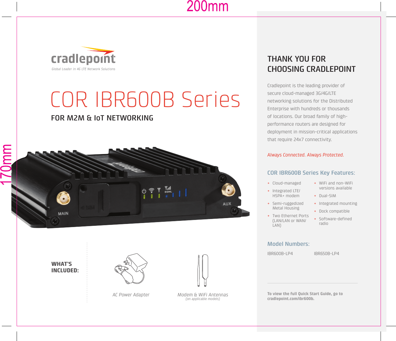 FOR M2M &amp; IoT NETWORKINGCOR IBR600B Series + Cloud-managed + Integrated LTE/HSPA+ modem + Semi-ruggedized Metal Housing + Two Ethernet Ports (LAN/LAN or WAN/LAN) + WiFi and non-WiFi versions available + Dual-SIM + Integrated mounting + Dock compatible + Software-defined radioIBR600B-LP4 IBR650B-LP4Model Numbers:THANK YOU FOR CHOOSING CRADLEPOINTCradlepoint is the leading provider of  secure cloud-managed 3G/4G/LTE networking solutions for the Distributed Enterprise with hundreds or thousands of locations. Our broad family of high-performance routers are designed for deployment in mission-critical applications that require 24x7 connectivity.Always Connected. Always Protected.COR IBR600B Series Key Features:To view the full Quick Start Guide, go to cradlepoint.com/ibr600b.AC Power Adapter Modem &amp; WiFi Antennas(on applicable models)WHAT’S INCLUDED: