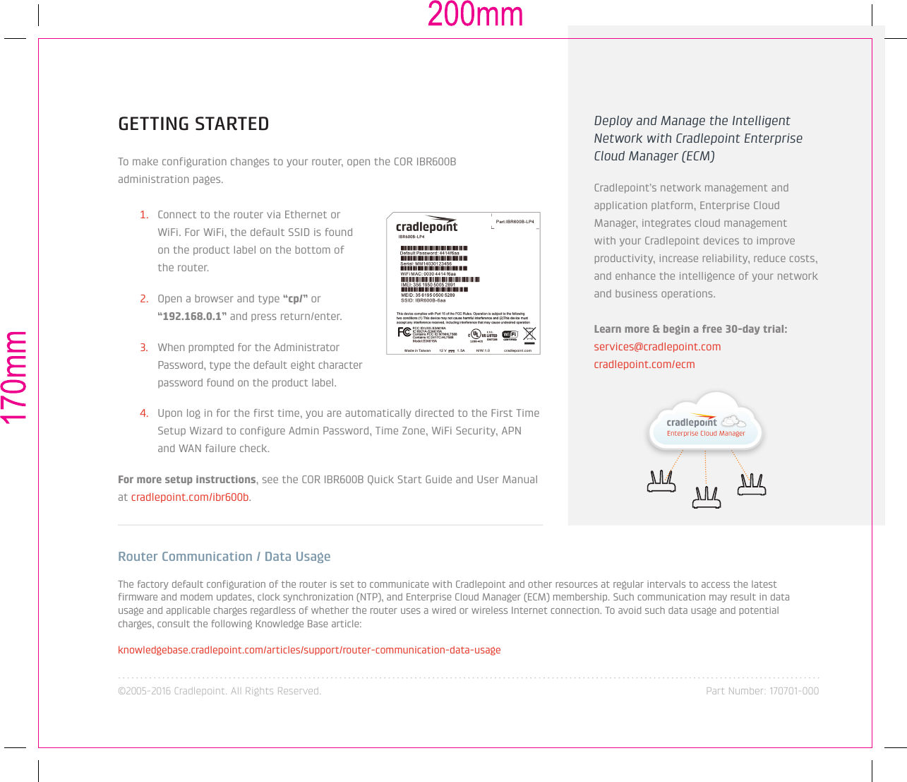 ©2005-2016 Cradlepoint. All Rights Reserved. Part Number: 170701-000GETTING STARTEDTo make configuration changes to your router, open the COR IBR600B  administration pages.1.  Connect to the router via Ethernet or WiFi. For WiFi, the default SSID is found on the product label on the bottom of the router.2.  Open a browser and type “cp/” or “192.168.0.1” and press return/enter.3. When prompted for the Administrator Password, type the default eight character password found on the product label. 4.  Upon log in for the first time, you are automatically directed to the First Time Setup Wizard to configure Admin Password, Time Zone, WiFi Security, APN and WAN failure check.For more setup instructions, see the COR IBR600B Quick Start Guide and User Manual at cradlepoint.com/ibr600b.Router Communication / Data UsageThe factory default configuration of the router is set to communicate with Cradlepoint and other resources at regular intervals to access the latest firmware and modem updates, clock synchronization (NTP), and Enterprise Cloud Manager (ECM) membership. Such communication may result in data usage and applicable charges regardless of whether the router uses a wired or wireless Internet connection. To avoid such data usage and potential charges, consult the following Knowledge Base article:knowledgebase.cradlepoint.com/articles/support/router-communication-data-usageDeploy and Manage the Intelligent Network with Cradlepoint Enterprise Cloud Manager (ECM)Cradlepoint’s network management and application platform, Enterprise Cloud Manager, integrates cloud management with your Cradlepoint devices to improve productivity, increase reliability, reduce costs, and enhance the intelligence of your network and business operations.Learn more &amp; begin a free 30-day trial:  services@cradlepoint.comcradlepoint.com/ecm