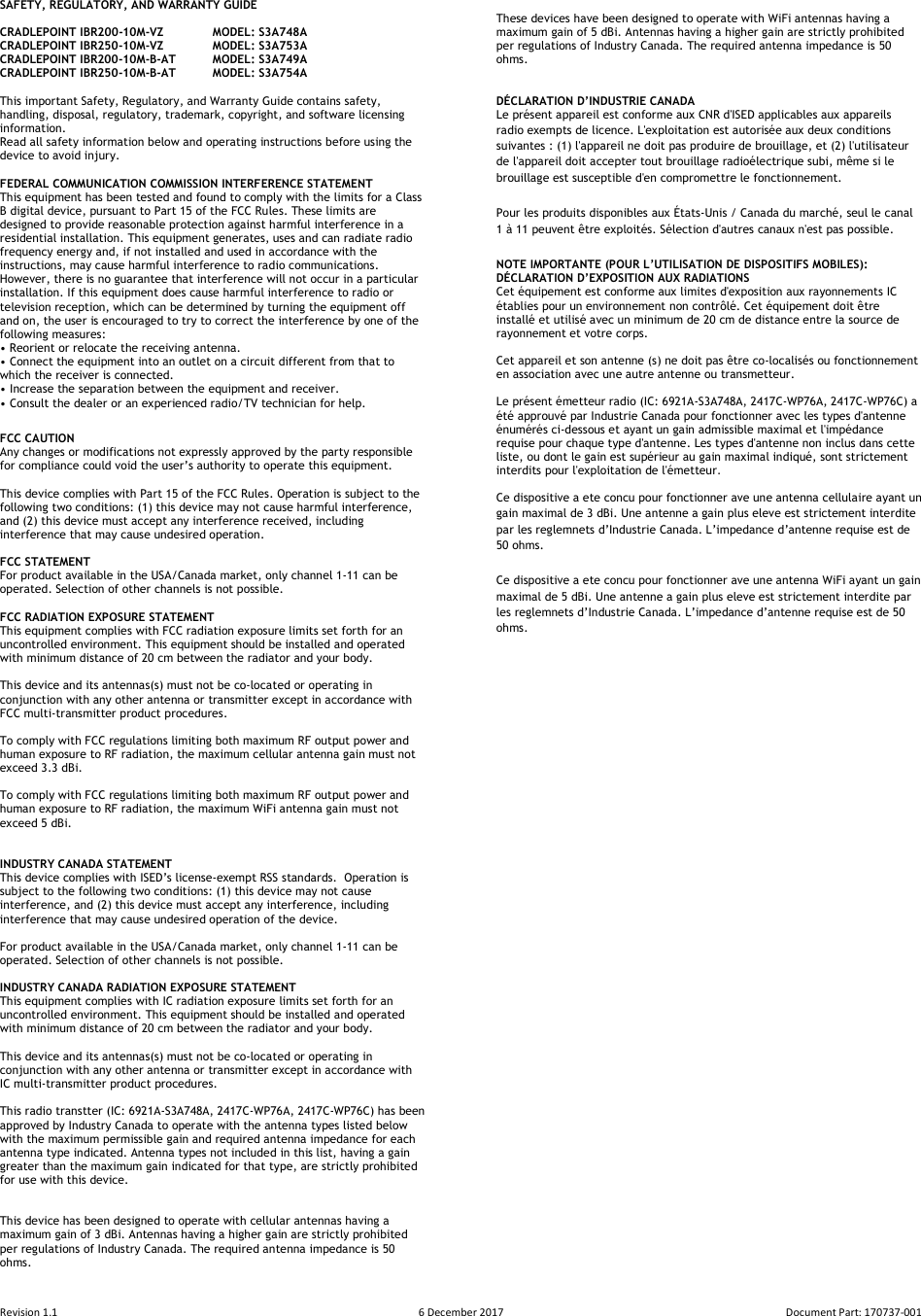 Revision 1.1  6 December 2017  Document Part: 170737-001  SAFETY, REGULATORY, AND WARRANTY GUIDE  CRADLEPOINT IBR200-10M-VZ  MODEL: S3A748A CRADLEPOINT IBR250-10M-VZ  MODEL: S3A753A CRADLEPOINT IBR200-10M-B-AT  MODEL: S3A749A CRADLEPOINT IBR250-10M-B-AT  MODEL: S3A754A  This important Safety, Regulatory, and Warranty Guide contains safety, handling, disposal, regulatory, trademark, copyright, and software licensing information.  Read all safety information below and operating instructions before using the device to avoid injury.  FEDERAL COMMUNICATION COMMISSION INTERFERENCE STATEMENT  This equipment has been tested and found to comply with the limits for a Class B digital device, pursuant to Part 15 of the FCC Rules. These limits are designed to provide reasonable protection against harmful interference in a residential installation. This equipment generates, uses and can radiate radio frequency energy and, if not installed and used in accordance with the instructions, may cause harmful interference to radio communications.  However, there is no guarantee that interference will not occur in a particular installation. If this equipment does cause harmful interference to radio or television reception, which can be determined by turning the equipment off and on, the user is encouraged to try to correct the interference by one of the following measures: • Reorient or relocate the receiving antenna. • Connect the equipment into an outlet on a circuit different from that to which the receiver is connected. • Increase the separation between the equipment and receiver. • Consult the dealer or an experienced radio/TV technician for help. FCC CAUTION Any changes or modifications not expressly approved by the party responsible for compliance could void the user’s authority to operate this equipment.  This device complies with Part 15 of the FCC Rules. Operation is subject to the following two conditions: (1) this device may not cause harmful interference, and (2) this device must accept any interference received, including interference that may cause undesired operation.  FCC STATEMENT For product available in the USA/Canada market, only channel 1-11 can be operated. Selection of other channels is not possible.   FCC RADIATION EXPOSURE STATEMENT This equipment complies with FCC radiation exposure limits set forth for an uncontrolled environment. This equipment should be installed and operated with minimum distance of 20 cm between the radiator and your body.  This device and its antennas(s) must not be co-located or operating in conjunction with any other antenna or transmitter except in accordance with FCC multi-transmitter product procedures.  To comply with FCC regulations limiting both maximum RF output power and human exposure to RF radiation, the maximum cellular antenna gain must not exceed 3.3 dBi.    To comply with FCC regulations limiting both maximum RF output power and human exposure to RF radiation, the maximum WiFi antenna gain must not exceed 5 dBi.    INDUSTRY CANADA STATEMENT This device complies with ISED’s license-exempt RSS standards.  Operation is subject to the following two conditions: (1) this device may not cause interference, and (2) this device must accept any interference, including interference that may cause undesired operation of the device.  For product available in the USA/Canada market, only channel 1-11 can be operated. Selection of other channels is not possible.  INDUSTRY CANADA RADIATION EXPOSURE STATEMENT This equipment complies with IC radiation exposure limits set forth for an uncontrolled environment. This equipment should be installed and operated with minimum distance of 20 cm between the radiator and your body.  This device and its antennas(s) must not be co-located or operating in conjunction with any other antenna or transmitter except in accordance with IC multi-transmitter product procedures.  This radio transtter (IC: 6921A-S3A748A, 2417C-WP76A, 2417C-WP76C) has been approved by Industry Canada to operate with the antenna types listed below with the maximum permissible gain and required antenna impedance for each antenna type indicated. Antenna types not included in this list, having a gain greater than the maximum gain indicated for that type, are strictly prohibited for use with this device.   This device has been designed to operate with cellular antennas having a maximum gain of 3 dBi. Antennas having a higher gain are strictly prohibited per regulations of Industry Canada. The required antenna impedance is 50 ohms.  These devices have been designed to operate with WiFi antennas having a maximum gain of 5 dBi. Antennas having a higher gain are strictly prohibited per regulations of Industry Canada. The required antenna impedance is 50 ohms.   DÉCLARATION D’INDUSTRIE CANADA Le présent appareil est conforme aux CNR d&apos;ISED applicables aux appareils radio exempts de licence. L&apos;exploitation est autorisée aux deux conditions suivantes : (1) l&apos;appareil ne doit pas produire de brouillage, et (2) l&apos;utilisateur de l&apos;appareil doit accepter tout brouillage radioélectrique subi, même si le brouillage est susceptible d&apos;en compromettre le fonctionnement. Pour les produits disponibles aux États-Unis / Canada du marché, seul le canal 1 à 11 peuvent être exploités. Sélection d&apos;autres canaux n&apos;est pas possible. NOTE IMPORTANTE (POUR L’UTILISATION DE DISPOSITIFS MOBILES): DÉCLARATION D’EXPOSITION AUX RADIATIONS Cet équipement est conforme aux limites d&apos;exposition aux rayonnements IC établies pour un environnement non contrôlé. Cet équipement doit être installé et utilisé avec un minimum de 20 cm de distance entre la source de rayonnement et votre corps.  Cet appareil et son antenne (s) ne doit pas être co-localisés ou fonctionnement en association avec une autre antenne ou transmetteur.  Le présent émetteur radio (IC: 6921A-S3A748A, 2417C-WP76A, 2417C-WP76C) a été approuvé par Industrie Canada pour fonctionner avec les types d&apos;antenne énumérés ci-dessous et ayant un gain admissible maximal et l&apos;impédance requise pour chaque type d&apos;antenne. Les types d&apos;antenne non inclus dans cette liste, ou dont le gain est supérieur au gain maximal indiqué, sont strictement interdits pour l&apos;exploitation de l&apos;émetteur.  Ce dispositive a ete concu pour fonctionner ave une antenna cellulaire ayant un gain maximal de 3 dBi. Une antenne a gain plus eleve est strictement interdite par les reglemnets d’Industrie Canada. L’impedance d’antenne requise est de 50 ohms. Ce dispositive a ete concu pour fonctionner ave une antenna WiFi ayant un gain maximal de 5 dBi. Une antenne a gain plus eleve est strictement interdite par les reglemnets d’Industrie Canada. L’impedance d’antenne requise est de 50 ohms.     