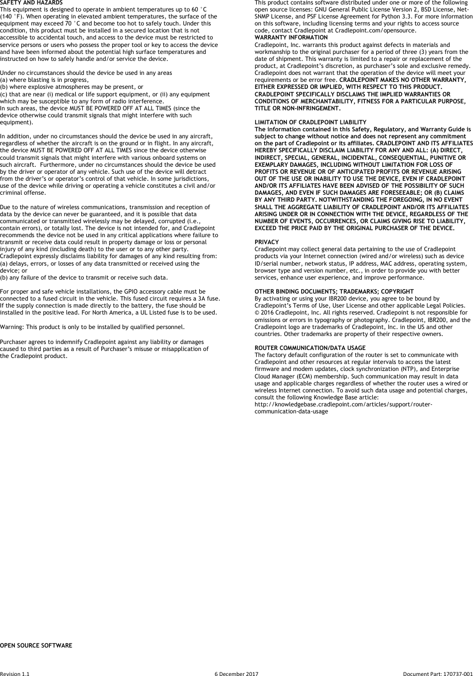 Revision 1.1  6 December 2017  Document Part: 170737-001  SAFETY AND HAZARDS  This equipment is designed to operate in ambient temperatures up to 60 °C (140 °F). When operating in elevated ambient temperatures, the surface of the equipment may exceed 70 °C and become too hot to safely touch. Under this condition, this product must be installed in a secured location that is not accessible to accidental touch, and access to the device must be restricted to service persons or users who possess the proper tool or key to access the device and have been informed about the potential high surface temperatures and instructed on how to safely handle and/or service the device.  Under no circumstances should the device be used in any areas  (a) where blasting is in progress,  (b) where explosive atmospheres may be present, or  (c) that are near (i) medical or life support equipment, or (ii) any equipment which may be susceptible to any form of radio interference.  In such areas, the device MUST BE POWERED OFF AT ALL TIMES (since the device otherwise could transmit signals that might interfere with such equipment).   In addition, under no circumstances should the device be used in any aircraft, regardless of whether the aircraft is on the ground or in flight. In any aircraft, the device MUST BE POWERED OFF AT ALL TIMES since the device otherwise could transmit signals that might interfere with various onboard systems on such aircraft.  Furthermore, under no circumstances should the device be used by the driver or operator of any vehicle. Such use of the device will detract from the driver’s or operator’s control of that vehicle. In some jurisdictions, use of the device while driving or operating a vehicle constitutes a civil and/or criminal offense.  Due to the nature of wireless communications, transmission and reception of data by the device can never be guaranteed, and it is possible that data communicated or transmitted wirelessly may be delayed, corrupted (i.e., contain errors), or totally lost. The device is not intended for, and Cradlepoint recommends the device not be used in any critical applications where failure to transmit or receive data could result in property damage or loss or personal injury of any kind (including death) to the user or to any other party.  Cradlepoint expressly disclaims liability for damages of any kind resulting from:  (a) delays, errors, or losses of any data transmitted or received using the device; or  (b) any failure of the device to transmit or receive such data.  For proper and safe vehicle installations, the GPIO accessory cable must be connected to a fused circuit in the vehicle. This fused circuit requires a 3A fuse. If the supply connection is made directly to the battery, the fuse should be installed in the positive lead. For North America, a UL Listed fuse is to be used.  Warning: This product is only to be installed by qualified personnel.  Purchaser agrees to indemnify Cradlepoint against any liability or damages caused to third parties as a result of Purchaser’s misuse or misapplication of the Cradlepoint product.                                         OPEN SOURCE SOFTWARE This product contains software distributed under one or more of the following open source licenses: GNU General Public License Version 2, BSD License, Net-SNMP License, and PSF License Agreement for Python 3.3. For more information on this software, including licensing terms and your rights to access source code, contact Cradlepoint at Cradlepoint.com/opensource. WARRANTY INFORMATION Cradlepoint, Inc. warrants this product against defects in materials and workmanship to the original purchaser for a period of three (3) years from the date of shipment. This warranty is limited to a repair or replacement of the product, at Cradlepoint’s discretion, as purchaser’s sole and exclusive remedy. Cradlepoint does not warrant that the operation of the device will meet your requirements or be error free. CRADLEPOINT MAKES NO OTHER WARRANTY, EITHER EXPRESSED OR IMPLIED, WITH RESPECT TO THIS PRODUCT. CRADLEPOINT SPECIFICALLY DISCLAIMS THE IMPLIED WARRANTIES OR CONDITIONS OF MERCHANTABILITY, FITNESS FOR A PARTICULAR PURPOSE, TITLE OR NON-INFRINGEMENT.  LIMITATION OF CRADLEPOINT LIABILITY  The information contained in this Safety, Regulatory, and Warranty Guide is subject to change without notice and does not represent any commitment on the part of Cradlepoint or its affiliates. CRADLEPOINT AND ITS AFFILIATES HEREBY SPECIFICALLY DISCLAIM LIABILITY FOR ANY AND ALL: (A) DIRECT, INDIRECT, SPECIAL, GENERAL, INCIDENTAL, CONSEQUENTIAL, PUNITIVE OR EXEMPLARY DAMAGES, INCLUDING WITHOUT LIMITATION FOR LOSS OF PROFITS OR REVENUE OR OF ANTICIPATED PROFITS OR REVENUE ARISING OUT OF THE USE OR INABILITY TO USE THE DEVICE, EVEN IF CRADLEPOINT AND/OR ITS AFFILIATES HAVE BEEN ADVISED OF THE POSSIBILITY OF SUCH DAMAGES, AND EVEN IF SUCH DAMAGES ARE FORESEEABLE; OR (B) CLAIMS BY ANY THIRD PARTY. NOTWITHSTANDING THE FOREGOING, IN NO EVENT SHALL THE AGGREGATE LIABILITY OF CRADLEPOINT AND/OR ITS AFFILIATES ARISING UNDER OR IN CONNECTION WITH THE DEVICE, REGARDLESS OF THE NUMBER OF EVENTS, OCCURRENCES, OR CLAIMS GIVING RISE TO LIABILITY, EXCEED THE PRICE PAID BY THE ORIGINAL PURCHASER OF THE DEVICE.  PRIVACY  Cradlepoint may collect general data pertaining to the use of Cradlepoint products via your Internet connection (wired and/or wireless) such as device ID/serial number, network status, IP address, MAC address, operating system, browser type and version number, etc., in order to provide you with better services, enhance user experience, and improve performance.  OTHER BINDING DOCUMENTS; TRADEMARKS; COPYRIGHT By activating or using your IBR200 device, you agree to be bound by Cradlepoint’s Terms of Use, User License and other applicable Legal Policies. © 2016 Cradlepoint, Inc. All rights reserved. Cradlepoint is not responsible for omissions or errors in typography or photography. Cradlepoint, IBR200, and the Cradlepoint logo are trademarks of Cradlepoint, Inc. in the US and other countries. Other trademarks are property of their respective owners.  ROUTER COMMUNICATION/DATA USAGE The factory default configuration of the router is set to communicate with Cradlepoint and other resources at regular intervals to access the latest firmware and modem updates, clock synchronization (NTP), and Enterprise Cloud Manager (ECM) membership. Such communication may result in data usage and applicable charges regardless of whether the router uses a wired or wireless Internet connection. To avoid such data usage and potential charges, consult the following Knowledge Base article: http://knowledgebase.cradlepoint.com/articles/support/router-communication-data-usage  