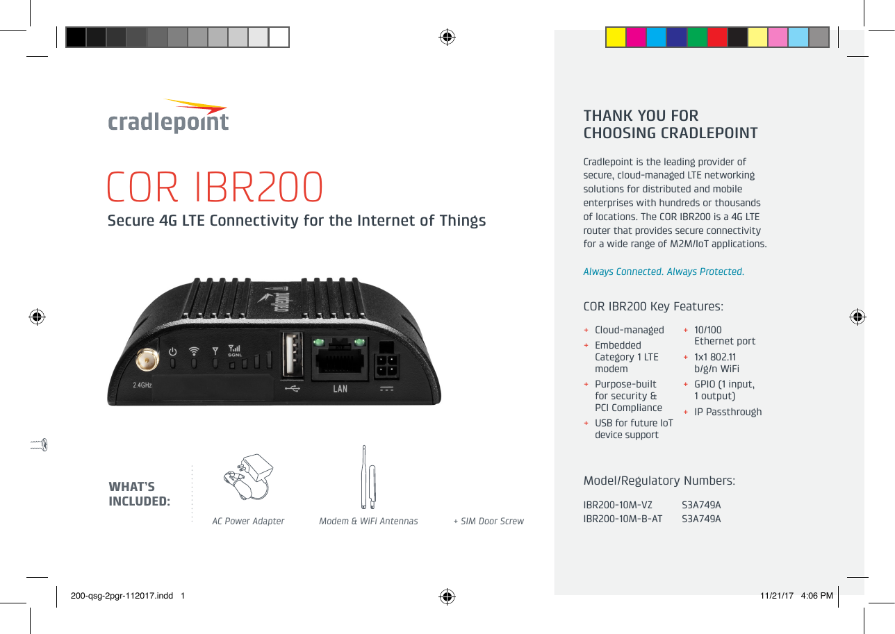 Secure 4G LTE Connectivity for the Internet of Things COR IBR200AC Power Adapter Modem &amp; WiFi Antennas + SIM Door ScrewTHANK YOU FOR  CHOOSING CRADLEPOINTCradlepoint is the leading provider ofsecure, cloud-managed LTE networkingsolutions for distributed and mobileenterprises with hundreds or thousandsof locations. The COR IBR200 is a 4G LTErouter that provides secure connectivityfor a wide range of M2M/IoT applications.Always Connected. Always Protected.WHAT’S INCLUDED: IBR200-10M-VZIBR200-10M-B-ATS3A749AS3A749AModel/Regulatory Numbers:COR IBR200 Key Features: + Cloud-managed  + Embedded  Category 1 LTE modem + Purpose-built  for security &amp;  PCI Compliance + USB for future IoT device support + 10/100  Ethernet port + 1x1 802.11  b/g/n WiFi + GPIO (1 input,  1 output) + IP Passthrough200-qsg-2pgr-112017.indd   1 11/21/17   4:06 PM