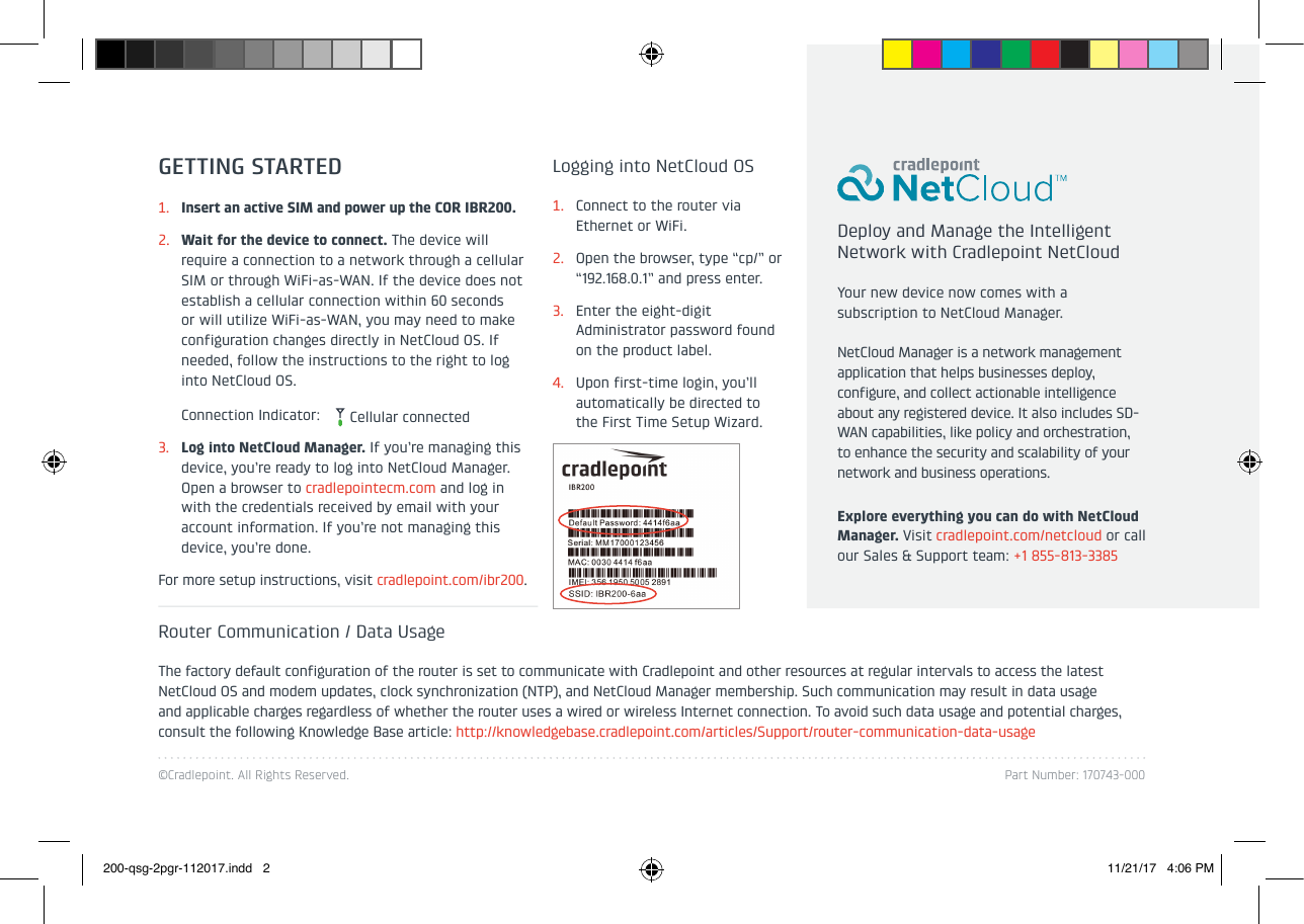 ©Cradlepoint. All Rights Reserved. Part Number: 170743-000GETTING STARTED1.  Insert an active SIM and power up the COR IBR200.2.  Wait for the device to connect. The device will require a connection to a network through a cellular SIM or through WiFi-as-WAN. If the device does not establish a cellular connection within 60 seconds or will utilize WiFi-as-WAN, you may need to make configuration changes directly in NetCloud OS. If needed, follow the instructions to the right to log into NetCloud OS.  Connection Indicator: 3.  Log into NetCloud Manager. If you’re managing this device, you’re ready to log into NetCloud Manager. Open a browser to cradlepointecm.com and log in with the credentials received by email with your account information. If you’re not managing this device, you’re done.For more setup instructions, visit cradlepoint.com/ibr200.Deploy and Manage the Intelligent Network with Cradlepoint NetCloudYour new device now comes with a subscription to NetCloud Manager.NetCloud Manager is a network management application that helps businesses deploy, configure, and collect actionable intelligence about any registered device. It also includes SD-WAN capabilities, like policy and orchestration, to enhance the security and scalability of your network and business operations. Explore everything you can do with NetCloud Manager. Visit cradlepoint.com/netcloud or call our Sales &amp; Support team: +1 855-813-3385Router Communication / Data UsageThe factory default configuration of the router is set to communicate with Cradlepoint and other resources at regular intervals to access the latest NetCloud OS and modem updates, clock synchronization (NTP), and NetCloud Manager membership. Such communication may result in data usage and applicable charges regardless of whether the router uses a wired or wireless Internet connection. To avoid such data usage and potential charges, consult the following Knowledge Base article: http://knowledgebase.cradlepoint.com/articles/Support/router-communication-data-usageLogging into NetCloud OS1.  Connect to the router via Ethernet or WiFi.2.  Open the browser, type “cp/” or “192.168.0.1” and press enter.3.  Enter the eight-digit Administrator password found on the product label.4.  Upon first-time login, you’ll automatically be directed to the First Time Setup Wizard.Cellular connected200-qsg-2pgr-112017.indd   2 11/21/17   4:06 PM