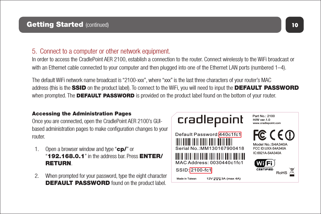 5. Connect to a computer or other network equipment.In order to access the CradlePoint AER 2100, establish a connection to the router. Connect wirelessly to the WiFi broadcast or with an Ethernet cable connected to your computer and then plugged into one of the Ethernet LAN ports (numbered 1–4).  The default WiFi network name broadcast is “2100-xxx”, where “xxx” is the last three characters of your router’s MAC address (this is the SSID on the product label). To connect to the WiFi, you will need to input the DEFAULT PASSWORD when prompted. The DEFAULT PASSWORD is provided on the product label found on the bottom of your router.Accessing the Administration PagesOnce you are connected, open the CradlePoint AER 2100’s GUI-based administration pages to make conﬁguration changes to your router.1. Open a browser window and type “cp/” or“192.168.0.1” in the address bar. Press ENTER/RETURN.2. When prompted for your password, type the eight characterDEFAULT PASSWORD found on the product label.10Getting Started (continued)Made in TaiwanRoHSPart No.: 2100  www.cradlepoint.comH/W ver.1.012V         3A (max 4A)FCC ID:UXX-S4A340A IC:6921A-S4A340A Model No.:S4A340ADefault Password:440c1fc1MAC Address: 0030440c1fc1Serial No.:MM130167900418SSID: 2100-fc1