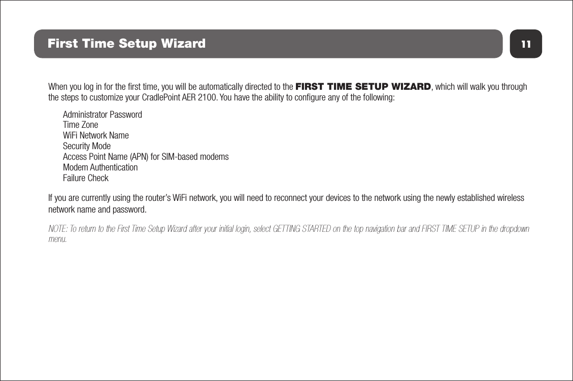 11First Time Setup WizardWhen you log in for the ﬁrst time, you will be automatically directed to the FIRST TIME SETUP WIZARD, which will walk you through the steps to customize your CradlePoint AER 2100. You have the ability to conﬁgure any of the following:Administrator PasswordTime ZoneWiFi Network NameSecurity ModeAccess Point Name (APN) for SIM-based modemsModem AuthenticationFailure CheckIf you are currently using the router’s WiFi network, you will need to reconnect your devices to the network using the newly established wireless network name and password.NOTE: To return to the First Time Setup Wizard after your initial login, select GETTING STARTED on the top navigation bar and FIRST TIME SETUP in the dropdown menu.