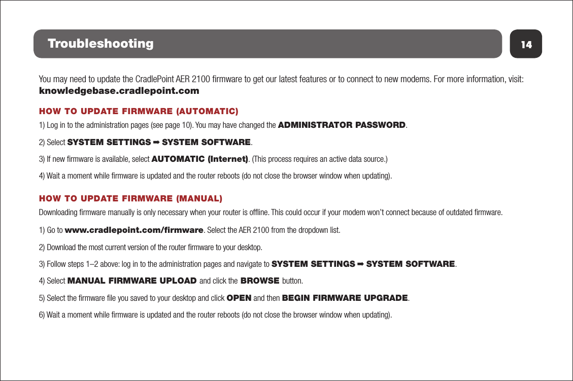 14TroubleshootingYou may need to update the CradlePoint AER 2100 ﬁrmware to get our latest features or to connect to new modems. For more information, visit: knowledgebase.cradlepoint.comHOW TO UPDATE FIRMWARE (AUTOMATIC)1) Log in to the administration pages (see page 10). You may have changed the ADMINISTRATOR PASSWORD.2) Select SYSTEM SETTINGS ➡ SYSTEM SOFTWARE. 3) If new ﬁrmware is available, select AUTOMATIC (Internet). (This process requires an active data source.) 4) Wait a moment while ﬁrmware is updated and the router reboots (do not close the browser window when updating).HOW TO UPDATE FIRMWARE (MANUAL)Downloading ﬁrmware manually is only necessary when your router is ofﬂine. This could occur if your modem won’t connect because of outdated ﬁrmware.1) Go to www.cradlepoint.com/ﬁrmware. Select the AER 2100 from the dropdown list.2) Download the most current version of the router ﬁrmware to your desktop.3) Follow steps 1–2 above: log in to the administration pages and navigate to SYSTEM SETTINGS ➡ SYSTEM SOFTWARE.4) Select MANUAL FIRMWARE UPLOAD and click the BROWSE button.5) Select the ﬁrmware ﬁle you saved to your desktop and click OPEN and then BEGIN FIRMWARE UPGRADE.6) Wait a moment while ﬁrmware is updated and the router reboots (do not close the browser window when updating).