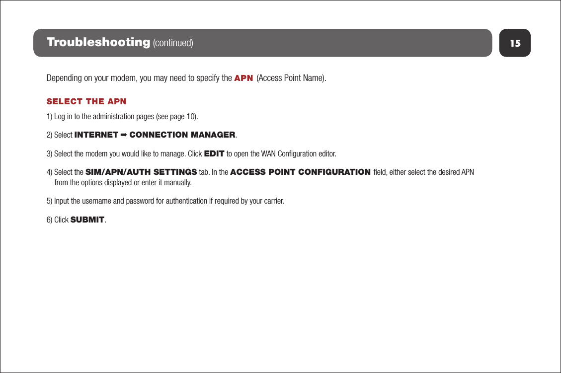 15Troubleshooting (continued)Depending on your modem, you may need to specify the APN (Access Point Name).SELECT THE APN1) Log in to the administration pages (see page 10).2) Select INTERNET ➡ CONNECTION MANAGER.3) Select the modem you would like to manage. Click EDIT to open the WAN Conﬁguration editor.4) Select the SIM/APN/AUTH SETTINGS tab. In the ACCESS POINT CONFIGURATION ﬁeld, either select the desired APN from the options displayed or enter it manually.5) Input the username and password for authentication if required by your carrier.6) Click SUBMIT.