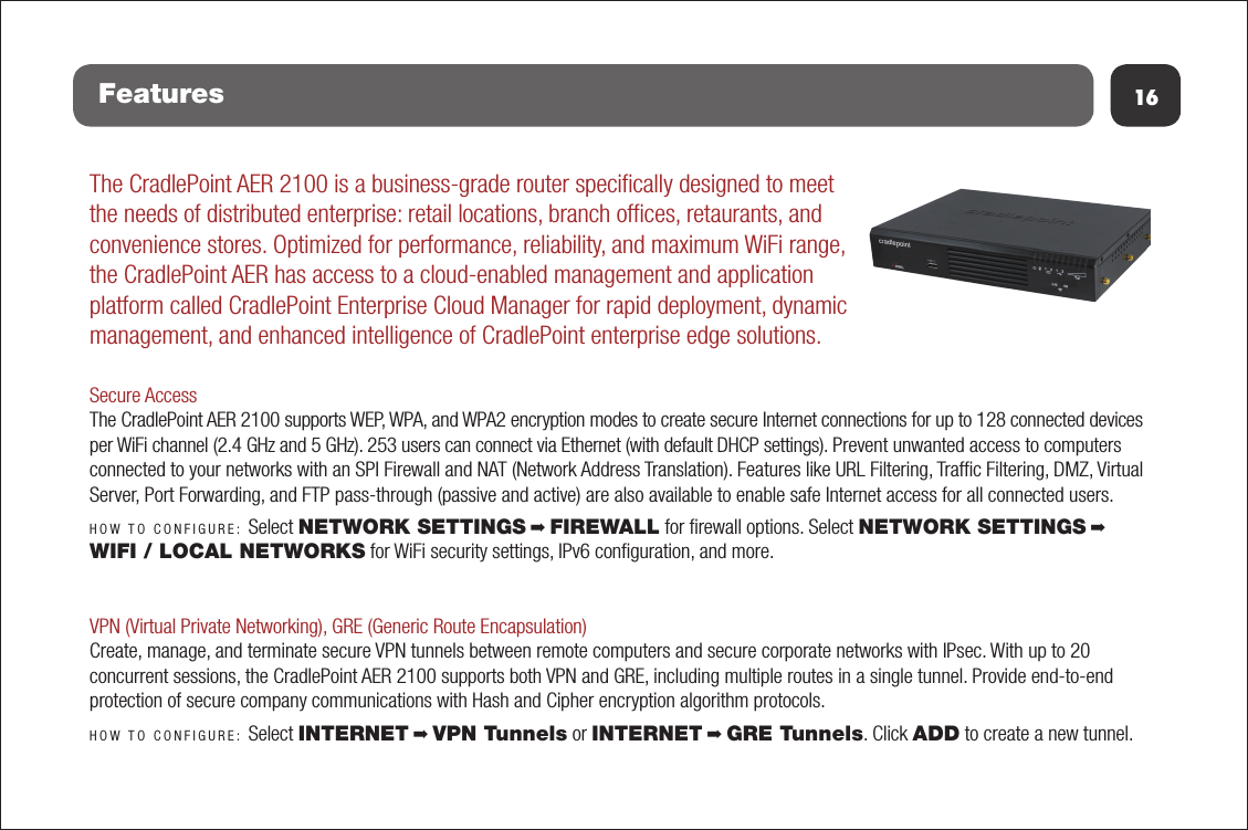 16FeaturesThe CradlePoint AER 2100 is a business-grade router speciﬁcally designed to meet the needs of distributed enterprise: retail locations, branch ofﬁces, retaurants, and convenience stores. Optimized for performance, reliability, and maximum WiFi range, the CradlePoint AER has access to a cloud-enabled management and application platform called CradlePoint Enterprise Cloud Manager for rapid deployment, dynamic management, and enhanced intelligence of CradlePoint enterprise edge solutions.Secure AccessThe CradlePoint AER 2100 supports WEP, WPA, and WPA2 encryption modes to create secure Internet connections for up to 128 connected devices per WiFi channel (2.4 GHz and 5 GHz). 253 users can connect via Ethernet (with default DHCP settings). Prevent unwanted access to computers connected to your networks with an SPI Firewall and NAT (Network Address Translation). Features like URL Filtering, Trafﬁc Filtering, DMZ, Virtual Server, Port Forwarding, and FTP pass-through (passive and active) are also available to enable safe Internet access for all connected users.HOW TO CONFIGURE: Select NETWORK SETTINGS ➡ FIREWALL for ﬁrewall options. Select NETWORK SETTINGS ➡ WIFI / LOCAL NETWORKS for WiFi security settings, IPv6 conﬁguration, and more.VPN (Virtual Private Networking), GRE (Generic Route Encapsulation)Create, manage, and terminate secure VPN tunnels between remote computers and secure corporate networks with IPsec. With up to 20 concurrent sessions, the CradlePoint AER 2100 supports both VPN and GRE, including multiple routes in a single tunnel. Provide end-to-end protection of secure company communications with Hash and Cipher encryption algorithm protocols.HOW TO CONFIGURE: Select INTERNET ➡ VPN Tunnels or INTERNET ➡ GRE Tunnels. Click ADD to create a new tunnel.