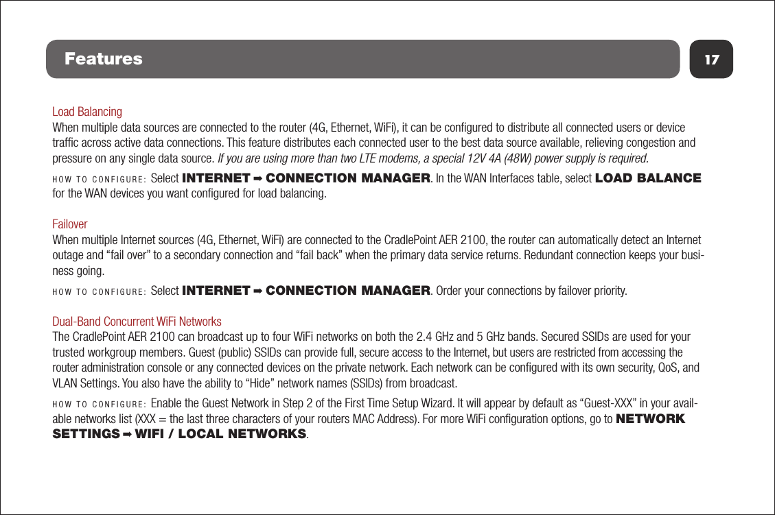 17FeaturesLoad BalancingWhen multiple data sources are connected to the router (4G, Ethernet, WiFi), it can be conﬁgured to distribute all connected users or device trafﬁc across active data connections. This feature distributes each connected user to the best data source available, relieving congestion and pressure on any single data source. If you are using more than two LTE modems, a special 12V 4A (48W) power supply is required.HOW TO CONFIGURE: Select INTERNET ➡ CONNECTION MANAGER. In the WAN Interfaces table, select LOAD BALANCE for the WAN devices you want conﬁgured for load balancing. FailoverWhen multiple Internet sources (4G, Ethernet, WiFi) are connected to the CradlePoint AER 2100, the router can automatically detect an Internet outage and “fail over” to a secondary connection and “fail back” when the primary data service returns. Redundant connection keeps your busi-ness going.HOW TO CONFIGURE: Select INTERNET ➡ CONNECTION MANAGER. Order your connections by failover priority.Dual-Band Concurrent WiFi NetworksThe CradlePoint AER 2100 can broadcast up to four WiFi networks on both the 2.4 GHz and 5 GHz bands. Secured SSIDs are used for your trusted workgroup members. Guest (public) SSIDs can provide full, secure access to the Internet, but users are restricted from accessing the router administration console or any connected devices on the private network. Each network can be conﬁgured with its own security, QoS, and VLAN Settings. You also have the ability to “Hide” network names (SSIDs) from broadcast.HOW TO CONFIGURE: Enable the Guest Network in Step 2 of the First Time Setup Wizard. It will appear by default as “Guest-XXX” in your avail-able networks list (XXX = the last three characters of your routers MAC Address). For more WiFi conﬁguration options, go to NETWORK SETTINGS ➡ WIFI / LOCAL NETWORKS. 