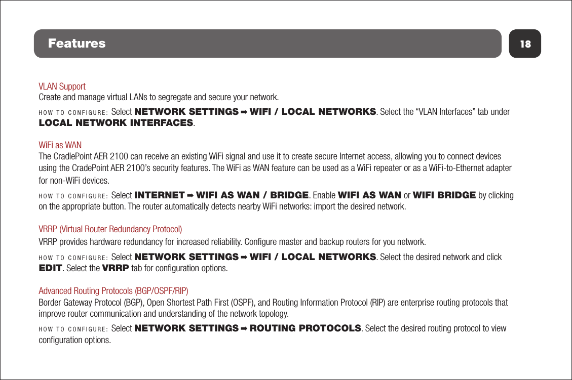 18FeaturesVLAN SupportCreate and manage virtual LANs to segregate and secure your network.HOW TO CONFIGURE: Select NETWORK SETTINGS ➡ WIFI / LOCAL NETWORKS. Select the “VLAN Interfaces” tab under LOCAL NETWORK INTERFACES.WiFi as WANThe CradlePoint AER 2100 can receive an existing WiFi signal and use it to create secure Internet access, allowing you to connect devices using the CradePoint AER 2100’s security features. The WiFi as WAN feature can be used as a WiFi repeater or as a WiFi-to-Ethernet adapter for non-WiFi devices. HOW TO CONFIGURE: Select INTERNET ➡ WIFI AS WAN / BRIDGE. Enable WIFI AS WAN or WIFI BRIDGE by clicking on the appropriate button. The router automatically detects nearby WiFi networks: import the desired network.VRRP (Virtual Router Redundancy Protocol)VRRP provides hardware redundancy for increased reliability. Conﬁgure master and backup routers for you network.HOW TO CONFIGURE: Select NETWORK SETTINGS ➡ WIFI / LOCAL NETWORKS. Select the desired network and click EDIT. Select the VRRP tab for conﬁguration options.Advanced Routing Protocols (BGP/OSPF/RIP)Border Gateway Protocol (BGP), Open Shortest Path First (OSPF), and Routing Information Protocol (RIP) are enterprise routing protocols that improve router communication and understanding of the network topology.HOW TO CONFIGURE: Select NETWORK SETTINGS ➡ ROUTING PROTOCOLS. Select the desired routing protocol to view conﬁguration options.