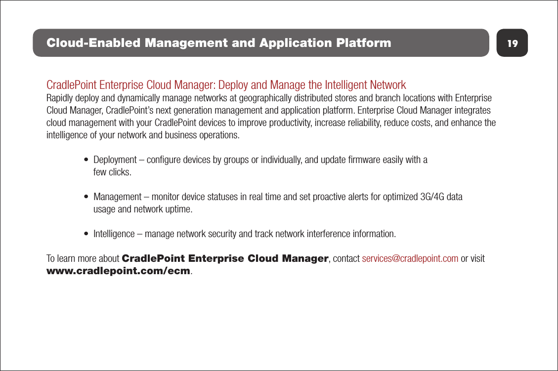 19Cloud-Enabled Management and Application PlatformCradlePoint Enterprise Cloud Manager: Deploy and Manage the Intelligent NetworkRapidly deploy and dynamically manage networks at geographically distributed stores and branch locations with Enterprise Cloud Manager, CradlePoint’s next generation management and application platform. Enterprise Cloud Manager integrates cloud management with your CradlePoint devices to improve productivity, increase reliability, reduce costs, and enhance the intelligence of your network and business operations.• Deployment – congure devices by groups or individually, and update rmware easily with afew clicks.• Management – monitor device statuses in real time and set proactive alerts for optimized 3G/4G datausage and network uptime.• Intelligence – manage network security and track network interference information.To learn more about CradlePoint Enterprise Cloud Manager, contact services@cradlepoint.com or visit www.cradlepoint.com/ecm.