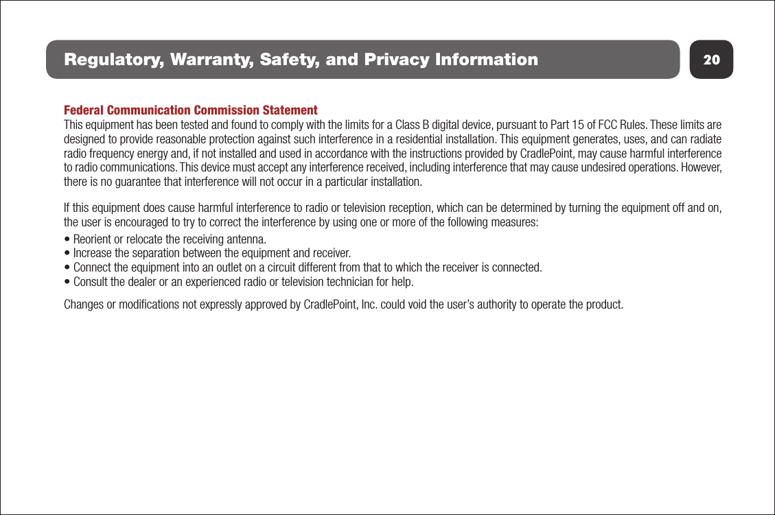 20Regulatory, Warranty, Safety, and Privacy InformationFederal Communication Commission StatementThis equipment has been tested and found to comply with the limits for a Class B digital device, pursuant to Part 15 of FCC Rules. These limits are designed to provide reasonable protection against such interference in a residential installation. This equipment generates, uses, and can radiate radio frequency energy and, if not installed and used in accordance with the instructions provided by CradlePoint, may cause harmful interference to radio communications. This device must accept any interference received, including interference that may cause undesired operations. However, there is no guarantee that interference will not occur in a particular installation.  If this equipment does cause harmful interference to radio or television reception, which can be determined by turning the equipment off and on, the user is encouraged to try to correct the interference by using one or more of the following measures:• Reorient or relocate the receiving antenna.• Increase the separation between the equipment and receiver.• Connect the equipment into an outlet on a circuit different from that to which the receiver is connected.• Consult the dealer or an experienced radio or television technician for help.Changes or modiﬁcations not expressly approved by CradlePoint, Inc. could void the user’s authority to operate the product.Radiation Exposure StatementThis equipment complies with FCC radiation exposure limits set forth for an uncontrolled environment. End users must follow the speciﬁc operating instructions for satisfying RF exposure compliance. To maintain compliance with FCC RF exposure compliance requirements, please follow opera-tion instruction as documented in this manual.Industry Canada StatementThis device complies with RSS-210, RSS-102, and RSS-Gen of the Industry Canada Rules. Operation is subject to the following two conditions: (1) This device may not cause harmful interference, and (2) this device must accept any interference received, including interference that may cause undesired operation.