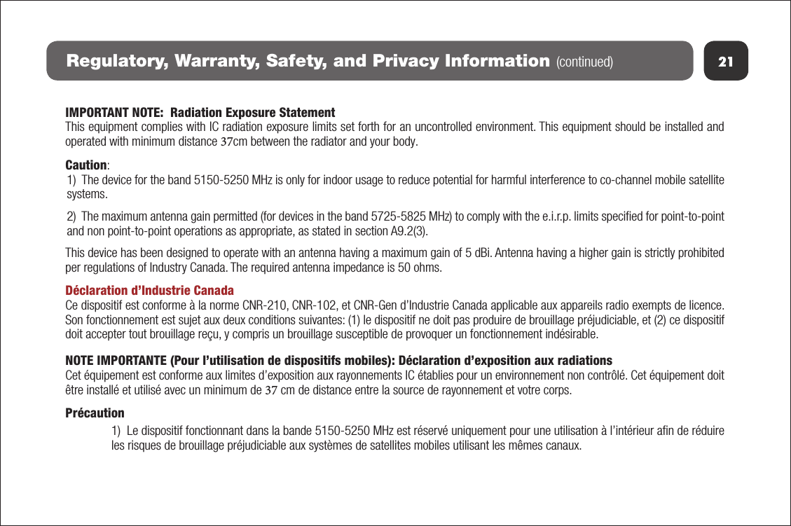 21Regulatory, Warranty, Safety, and Privacy Information (continued)IMPORTANT NOTE:  Radiation Exposure StatementThis equipment complies with IC radiation exposure limits set forth for an uncontrolled environment. This equipment should be installed and operated with minimum distance 37cm between the radiator and your body.Caution:1) The device for the band 5150-5250 MHz is only for indoor usage to reduce potential for harmful interference to co-channel mobile satellitesystems. 2)  The maximum antenna gain permitted (for devices in the band 5725-5825 MHz) to comply with the e.i.r.p. limits speciﬁed for point-to-pointand non point-to-point operations as appropriate, as stated in section A9.2(3).This device has been designed to operate with an antenna having a maximum gain of 5 dBi. Antenna having a higher gain is strictly prohibited per regulations of Industry Canada. The required antenna impedance is 50 ohms.Déclaration d’Industrie CanadaCe dispositif est conforme à la norme CNR-210, CNR-102, et CNR-Gen d’Industrie Canada applicable aux appareils radio exempts de licence. Son fonctionnement est sujet aux deux conditions suivantes: (1) le dispositif ne doit pas produire de brouillage préjudiciable, et (2) ce dispositif doit accepter tout brouillage reçu, y compris un brouillage susceptible de provoquer un fonctionnement indésirable.NOTE IMPORTANTE (Pour l’utilisation de dispositifs mobiles): Déclaration d’exposition aux radiationsCet équipement est conforme aux limites d’exposition aux rayonnements IC établies pour un environnement non contrôlé. Cet équipement doit être installé et utilisé avec un minimum de 37 cm de distance entre la source de rayonnement et votre corps.Précaution1) Le dispositif fonctionnant dans la bande 5150-5250 MHz est réservé uniquement pour une utilisation à l’intérieur aﬁn de réduireles risques de brouillage préjudiciable aux systèmes de satellites mobiles utilisant les mêmes canaux.