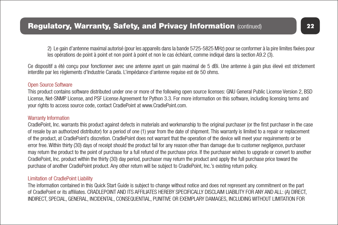 22Regulatory, Warranty, Safety, and Privacy Information (continued)2)  Le gain d’antenne maximal autorisé (pour les appareils dans la bande 5725-5825 MHz) pour se conformer à la pire limites ﬁxées pour les opérations de point à point et non point à point et non le cas échéant, comme indiqué dans la section A9.2 (3).Ce dispositif a été conçu pour fonctionner avec une antenne ayant un gain maximal de 5 dBi. Une antenne à gain plus élevé est strictement interdite par les règlements d’Industrie Canada. L’impédance d’antenne requise est de 50 ohms.Open Source SoftwareThis product contains software distributed under one or more of the following open source licenses: GNU General Public License Version 2, BSD License, Net-SNMP License, and PSF License Agreement for Python 3.3. For more information on this software, including licensing terms and your rights to access source code, contact CradlePoint at www.CradlePoint.com. Warranty InformationCradlePoint, Inc. warrants this product against defects in materials and workmanship to the original purchaser (or the ﬁrst purchaser in the case of resale by an authorized distributor) for a period of one (1) year from the date of shipment. This warranty is limited to a repair or replacement of the product, at CradlePoint’s discretion. CradlePoint does not warrant that the operation of the device will meet your requirements or be error free. Within thirty (30) days of receipt should the product fail for any reason other than damage due to customer negligence, purchaser may return the product to the point of purchase for a full refund of the purchase price. If the purchaser wishes to upgrade or convert to another CradlePoint, Inc. product within the thirty (30) day period, purchaser may return the product and apply the full purchase price toward the purchase of another CradlePoint product. Any other return will be subject to CradlePoint, Inc.’s existing return policy.Limitation of CradlePoint LiabilityThe information contained in this Quick Start Guide is subject to change without notice and does not represent any commitment on the part of CradlePoint or its afﬁliates. CRADLEPOINT AND ITS AFFILIATES HEREBY SPECIFICALLY DISCLAIM LIABILITY FOR ANY AND ALL: (A) DIRECT, INDIRECT, SPECIAL, GENERAL, INCIDENTAL, CONSEQUENTIAL, PUNITIVE OR EXEMPLARY DAMAGES, INCLUDING WITHOUT LIMITATION FOR 