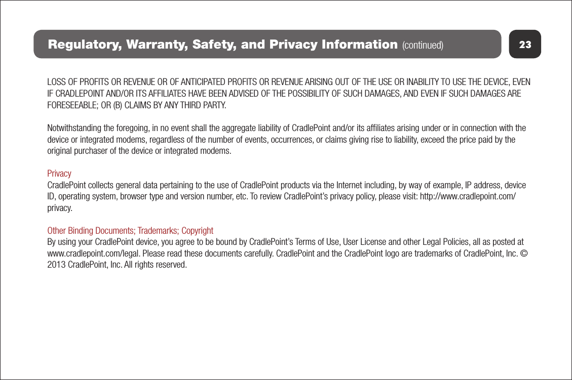 23Regulatory, Warranty, Safety, and Privacy Information (continued)LOSS OF PROFITS OR REVENUE OR OF ANTICIPATED PROFITS OR REVENUE ARISING OUT OF THE USE OR INABILITY TO USE THE DEVICE, EVEN IF CRADLEPOINT AND/OR ITS AFFILIATES HAVE BEEN ADVISED OF THE POSSIBILITY OF SUCH DAMAGES, AND EVEN IF SUCH DAMAGES ARE FORESEEABLE; OR (B) CLAIMS BY ANY THIRD PARTY. Notwithstanding the foregoing, in no event shall the aggregate liability of CradlePoint and/or its afﬁliates arising under or in connection with the device or integrated modems, regardless of the number of events, occurrences, or claims giving rise to liability, exceed the price paid by the original purchaser of the device or integrated modems.  PrivacyCradlePoint collects general data pertaining to the use of CradlePoint products via the Internet including, by way of example, IP address, device ID, operating system, browser type and version number, etc. To review CradlePoint’s privacy policy, please visit: http://www.cradlepoint.com/privacy. Other Binding Documents; Trademarks; CopyrightBy using your CradlePoint device, you agree to be bound by CradlePoint’s Terms of Use, User License and other Legal Policies, all as posted at www.cradlepoint.com/legal. Please read these documents carefully. CradlePoint and the CradlePoint logo are trademarks of CradlePoint, Inc. © 2013 CradlePoint, Inc. All rights reserved.