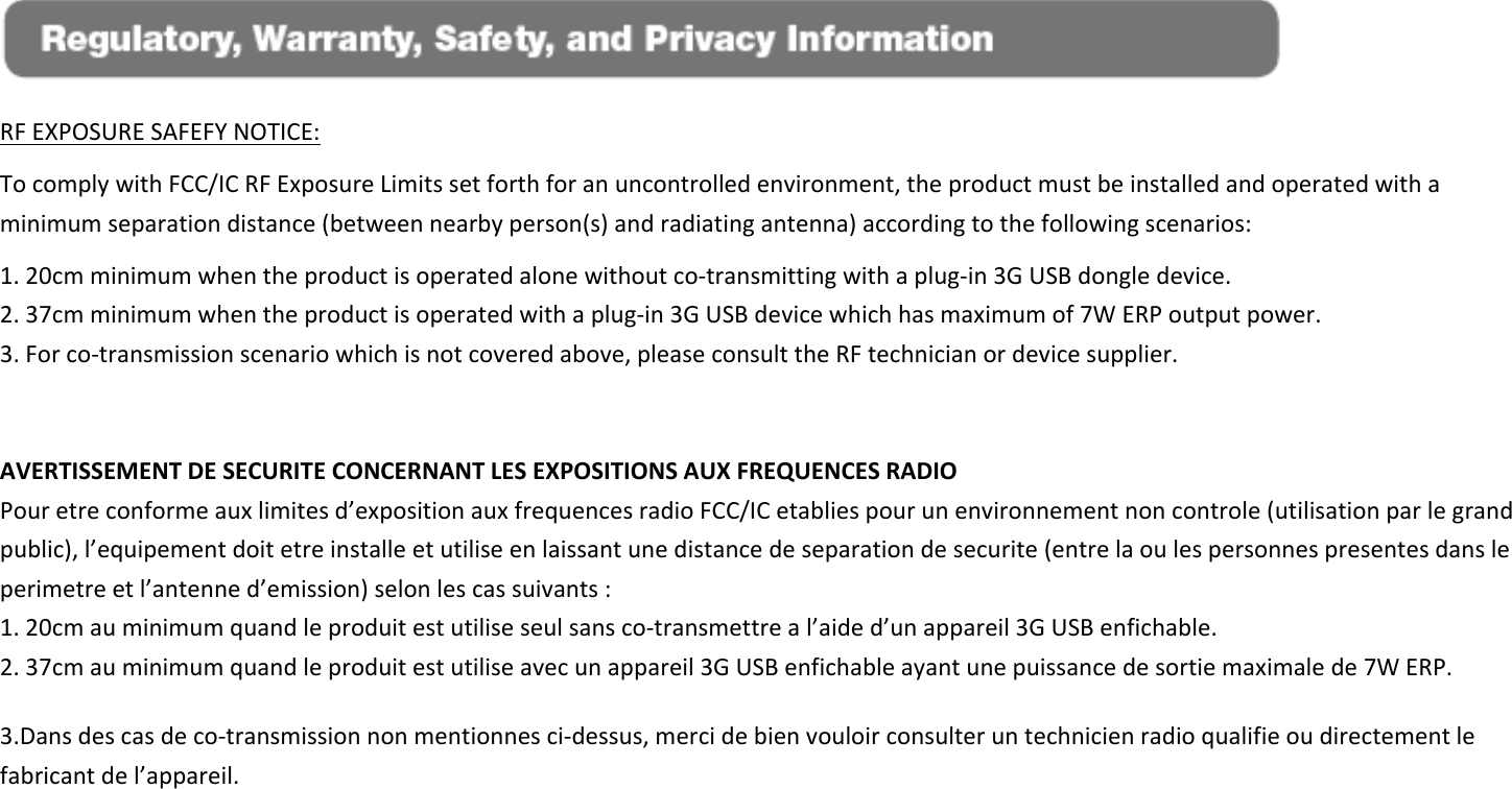  RFEXPOSURESAFEFYNOTICE:TocomplywithFCC/ICRFExposureLimitssetforthforanuncontrolledenvironment,theproductmustbeinstalledandoperatedwithaminimumseparationdistance(betweennearbyperson(s)andradiatingantenna)accordingtothefollowingscenarios:1.20cmminimumwhentheproductisoperatedalonewithoutco‐transmittingwithaplug‐in3GUSBdongledevice.2.37cmminimumwhentheproductisoperatedwithaplug‐in3GUSBdevicewhichhasmaximumof7WERPoutputpower.3.Forco‐transmissionscenariowhichisnotcoveredabove,pleaseconsulttheRFtechnicianordevicesupplier.AVERTISSEMENTDESECURITECONCERNANTLESEXPOSITIONSAUXFREQUENCESRADIOPouretreconformeauxlimitesd’expositionauxfrequencesradioFCC/ICetabliespourunenvironnementnoncontrole(utilisationparlegrandpublic),l’equipementdoitetreinstalleetutiliseenlaissantunedistancedeseparationdesecurite(entrelaoulespersonnespresentesdansleperimetreetl’antenned’emission)selonlescassuivants:1.20cmauminimumquandleproduitestutiliseseulsansco‐transmettreal’aided’unappareil3GUSBenfichable.2.37cmauminimumquandleproduitestutiliseavecunappareil3GUSBenfichableayantunepuissancedesortiemaximalede7WERP.3.Dansdescasdeco‐transmissionnonmentionnesci‐dessus,mercidebienvouloirconsulteruntechnicienradioqualifieoudirectementlefabricantdel’appareil.